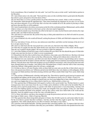 lively remembrance. But of mankind is he who saith: "our Lord! Give unto us in the world," and he hath no portion in
the Hereafter.
201. And of them (also) is he who saith: "Our Lord! Give unto us in the world that which is good and in the Hereafter
that which is good, and guard us from the doom of Fire."
202. For them there is in store a goodly portion out of that which they have earned. Allah is swift at reckoning.
203. Remember Allah through the appointed days. Then whoso hasteneth (his departure) by two days, it is no sin for
him, and whoso delayeth, it is no sin for him; that is for him who wardeth off (evil). Be careful of your duty to Allah,
and know that unto Him ye will be gathered.
204. And of mankind there is he whose conversation on the life of this world pleaseth thee (Muhammad), and he calleth
Allah to witness as to that which is in his heart; yet he is the most rigid of opponents.
205. And when he turneth away (from thee) his effort in the land is to make mischief therein and to destroy the crops
and the cattle; and Allah loveth not mischief.
206. And when it is said unto him: Be careful of thy duty to Allah, pride taketh him to sin. Hell will settle his account,
an evil resting place.
207. And of mankind is he who would sell himself, seeking the pleasure of Allah; and Allah hath compassion on (His)
bondmen.
208. O ye who believe! Come, all of you, into submission (unto Him); and follow not the footsteps of the devil. Lo!
he is an open enemy for you.
209. And if ye slide back after the clear proofs have come unto you, then know that Allah is Mighty, Wise.
210. Wait they for naught else than that Allah should come unto them in the shadows of the clouds with the angels?
Then the case would be already judged. All cases go back to Allah (for judgment).
211. Ask of the Children of Israel how many a clear revelation We gave them! He who altereth the grace of Allah after
it hath come unto him (for him), lo! Allah is severe in punishment.
212. Beautified is the life of the world for those who disbelieve; they make a jest of the believers. But those who keep
their duty to Allah will be above them on the Day of Resurrection. Allah giveth without stint to whom He will.
213. Mankind were one community, and Allah sent (unto them) Prophets as bearers of good tidings and as warners,
and revealed therewith the Scripture with the truth that it might judge between mankind concerning that wherein they
differed. And only those unto whom (the Scripture) was given differed concerning it, after clear proofs had come unto
them, through hatred one of another. And Allah by His will guided those w believe unto the truth of that concerning
which they differed. Allah guideth whom He will unto a straight path
214. Or think ye that ye will enter Paradise while yet there hath not come unto you the like of (that which came to)
those who passed away before you? Affliction and adversity befell them, they were shaken as with earthquake, till the
messenger (of Allah) and those who believed along with him said: When cometh Allah's help? Now surely Allah's help
is nigh.
215. They ask thee, (O Muhammad), what they shall spend. Say: That which ye spend for good (must go) to parents and
near kindred and orphans and the needy and the wayfarer. And whatsoever good ye do, lo! Allah is Aware of it.
216. Warfare is ordained for you, though it is hateful unto you; but it may happen that ye hate a thing which is good for
you, and it may happen that ye love a thing which is bad for you. Allah knoweth, ye know not.
217. They question thee (O Muhammad) with regard to warfare in the sacred month. Say: Warfare therein is a great
(transgression), but to turn (men) from the way of Allah, and to disbelieve in Him and in the Inviolable Place of
Worship, and to expel his people thence, is a greater with Allah; for persecution is worse than killing. And they will
not cease from fighting against you till they have made you renegades from your religion, if they can. And whoso
becometh a renegade and dieth in his disbelief: such are they whose works have fallen both in the world and the
Hereafter. Such are rightful owners of the Fire: they will abide there in.
218. Lo! those who believe, and those who emigrate (to escape the persecution) and strive in the way of Allah, these
have hope of Allah's mercy. Allah is Forgiving, Merciful.
219. They question thee about strong drink and games of chance. Say: In both is great sin, and (some) utility for men;
but the sin of them is greater than their usefulness. And they ask thee what they ought to spend. Say: That which is
superfluous. Thus Allah maketh plain to you (His) revelations, that haply ye may reflect
220. Upon the world and the Hereafter. And they question thee concerning orphans. Say: To improve their lot is best.
And if ye mingle your affairs with theirs, then (they are) your brothers. Allah knoweth him who spoileth from him who


                                                           10
 