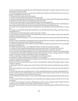 18. Nay, but We hurl the true against the false, and it doth break its head and lo! it vanisheth. And yours will be woe for
that which ye ascribe (unto Him).
19. Unto Him belongeth whosoever is in the heavens and the earth. And those who dwell in His presence are not too
proud to worship Him nor do they weary;
20. They glorify (Him) night and day; they flag not.
21. Or have they chosen Gods from the earth who raise the dead?
22. If there were therein Gods beside Allah, then verily both (the heavens and the earth) had been disordered. Glorified
be Allah, the Lord of the Throne, from all that they ascribe (unto Him).
23. He will not be questioned as to that which He doeth, but they will be questioned.
24. Or have they chosen other gods beside Him? Say: Bring your proof (of their godhead). This is the Reminder of
those with me and those before me, but most of them know not the Truth and so they are averse.
25. And We sent no messenger before thee but We inspired him, (saying): There is no God save Me (Allah), so worship
Me.
26. And they say: The Beneficent hath taken unto Himself a son. Be He glorified! Nay, but (those whom they call sons)
are honoured slaves;
27. They speak not until He hath spoken, and they act by His command.
28. He knoweth what is before them and what is behind them, and they cannot intercede except for him whom He
accepteth, and they quake for awe of Him.
29. And one of them who should say: Lo! I am a God beside Him, that one We should repay with hell. Thus We repay
wrong doers.
30. Have not those who disbelieve known that the heavens and the earth were of one piece, then We parted them, and
We made every living thing of water? Will they not then believe?
31. And We have placed in the earth firm hills lest it quake with them, and We have placed therein ravines as roads that
haply they may find their way.
32. And We have made the sky a roof withheld (from them). Yet they turn away from its portents.
33. And He it is Who created the night and the day, and the sun and the moon. They float, each in an orbit.
34. We appointed immortality for no mortal before thee. What! if thou diest, can they be immortal?
35. Every soul must taste of death, and We try you with evil and with good, for ordeal. And unto Us ye will be returned.
36. And when those who disbelieve behold thee, they but choose thee out for mockery, (saying): Is this he who maketh
mention of your gods? And they would deny all mention of the Beneficent.
37. Man is made of haste. I shall show you My portents, but ask Me not to hasten.
38. And they say: When will this promise (be fulfilled), if ye are truthful?
39. If those who disbelieved but knew the time when they will not be able to drive off the fire from their faces and from
their backs, and they will not be helped!
40. Nay, but it will come upon them unawares so that it will stupefy them, and they will be unable to repel it, neither
will they be reprieved.
41. Messengers before thee, indeed, were mocked, but that whereat they mocked surrounded those who scoffed at
them.
42. Say: Who guardeth you in the night or in the day from the Beneficent? Nay, but they turn away from mention of
their Lord,
43. Or have they gods who can shield them from Us? They cannot help themselves nor can they be defended from Us.
44. Nay, but We gave these and their fathers ease until life grew long for them. See they not how we visit the land,
reducing it of its outlying parts? Can they then be the victors?
45. Say (O Muhammad, unto mankind): I warn you only by the Inspiration. But the deaf hear not the call when they are
warned.
46. And if a breath of thy Lord's punishment were to touch them, they assuredly would say: Alas for us! Lo! we were
wrong doers.
47. And We set a just balance for the Day of Resurrection so that no soul is wronged in aught. Though it be of the
weight of a grain of mustard seed, We bring it. And We suffice for reckoners.
48. And We verily gave Moses and Aaron the Criterion (of right and wrong) and a light and a Reader far those who keep
from evil


                                                           101
 