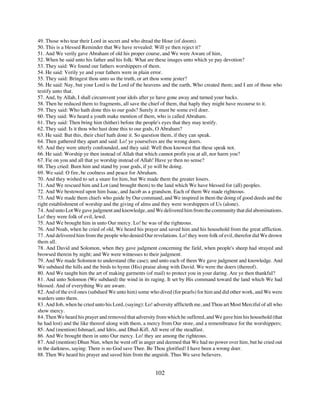 49. Those who tear their Lord in secret and who dread the Hour (of doom).
50. This is a blessed Reminder that We have revealed: Will ye then reject it?
51. And We verily gave Abraham of old his proper course, and We were Aware of him,
52. When he said unto his father and his folk: What are these images unto which ye pay devotion?
53. They said: We found our fathers worshippers of them.
54. He said: Verily ye and your fathers were in plain error.
55. They said: Bringest thou unto us the truth, or art thou some jester?
56. He said: Nay, but your Lord is the Lord of the heavens and the earth, Who created them; and I am of those who
testify unto that.
57. And, by Allah, I shall circumvent your idols after ye have gone away and turned your backs.
58. Then he reduced them to fragments, all save the chief of them, that haply they might have recourse to it.
59. They said: Who hath done this to our gods? Surely it must be some evil doer.
60. They said: We heard a youth make mention of them, who is called Abraham.
61. They said: Then bring him (hither) before the people's eyes that they may testify.
62. They said: Is it thou who hast done this to our gods, O Abraham?
63. He said: But this, their chief hath done it. So question them, if they can speak.
64. Then gathered they apart and said: Lo! ye yourselves are the wrong doers.
65. And they were utterly confounded, and they said: Well thou knowest that these speak not.
66. He said: Worship ye then instead of Allah that which cannot profit you at all, nor harm you?
67. Fie on you and all that ye worship instead of Allah! Have ye then no sense?
68. They cried: Burn him and stand by your gods, if ye will be doing.
69. We said: O fire, be coolness and peace for Abraham.
70. And they wished to set a snare for him, but We made them the greater losers.
71. And We rescued him and Lot (and brought them) to the land which We have blessed for (all) peoples.
72. And We bestowed upon him Isaac, and Jacob as a grandson. Each of them We made righteous.
73. And We made them chiefs who guide by Our command, and We inspired in them the doing of good deeds and the
right establishment of worship and the giving of alms and they were worshippers of Us (alone).
74. And unto Lot We gave judgment and knowledge, and We delivered him from the community that did abominations.
Lo! they were folk of evil, lewd.
75. And We brought him in unto Our mercy. Lo! he was of the righteous.
76. And Noah, when he cried of old, We heard his prayer and saved him and his household from the great affliction.
77. And delivered him from the people who denied Our revelations. Lo! they were folk of evil, therefor did We drown
them all.
78. And David and Solomon, when they gave judgment concerning the field, when people's sheep had strayed and
browsed therein by night; and We were witnesses to their judgment.
79. And We made Solomon to understand (the case); and unto each of them We gave judgment and knowledge. And
We subdued the hills and the birds to hymn (His) praise along with David. We were the doers (thereof).
80. And We taught him the art of making garments (of mail) to protect you in your daring. Are ye then thankful?
81. And unto Solomon (We subdued) the wind in its raging. It set by His command toward the land which We had
blessed. And of everything We are aware.
82. And of the evil ones (subdued We unto him) some who dived (for pearls) for him and did other work, and We were
warders unto them.
83. And Job, when he cried unto his Lord, (saying): Lo! adversity afflicteth me, and Thou art Most Merciful of all who
show mercy.
84. Then We heard his prayer and removed that adversity from which he suffered, and We gave him his household (that
he had lost) and the like thereof along with them, a mercy from Our store, and a remembrance for the worshippers;
85. And (mention) Ishmael, and Idris, and Dhul-Kifl. All were of the steadfast.
86. And We brought them in unto Our mercy. Lo! they are among the righteous.
87. And (mention) Dhun Nun, when he went off in anger and deemed that We had no power over him, but he cried out
in the darkness, saying: There is no God save Thee. Be Thou glorified! I have been a wrong doer.
88. Then We heard his prayer and saved him from the anguish. Thus We save believers.


                                                        102
 