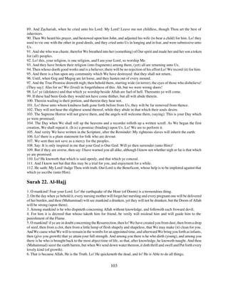 89. And Zachariah, when he cried unto his Lord: My Lord! Leave me not childless, though Thou art the best of
inheritors.
90. Then We heard his prayer, and bestowed upon him John, and adjusted his wife (to bear a child) for him. Lo! they
used to vie one with the other in good deeds, and they cried unto Us in longing and in fear, and were submissive unto
Us.
91. And she who was chaste, therefor We breathed into her (something) of Our spirit and made her and her son a token
for (all) peoples.
92. Lo! this, your religion, is one religion, and I am your Lord, so worship Me.
93. And they have broken their religion (into fragments) among them, (yet) all are returning unto Us.
94. Then whoso doeth good works and is a believer, there will be no rejection of his effort Lo! We record (it) for him.
95. And there is a ban upon any community which We have destroyed: that they shall not return,
96. Until, when Gog and Magog are let loose, and they hasten out of every mound.
97. And the True Promise draweth nigh; then behold them, starring wide (in terror), the eyes of those who disbelieve!
(They say): Alas for us! We (lived) in forgetfulness of this. Ah, but we were wrong doers!
98. Lo! ye (idolaters) and that which ye worship beside Allah are fuel of hell. Thereunto ye will come.
99. If these had been Gods they would not have come thither, but all wilt abide therein.
100. Therein wailing is their portion, and therein they hear not.
101. Lo! those unto whom kindness hath gone forth before from Us, they wilt be far removed from thence.
102. They will not hear the slightest sound thereof, while they abide in that which their souls desire.
103. The Supreme Horror will not grieve them, and the angels will welcome them, (saying): This is your Day which
ye were promised;
104. The Day when We shall roll up the heavens and a recorder rolleth up a written scroll. As We began the first
creation, We shall repeat it. (It is) a promise (binding) upon Us. Lo! We are to perform it.
105. And verity We have written in the Scripture, after the Reminder: My righteous slaves will inherit the earth:
106. Lo! there is a plain statement for folk who are devout.
107. We sent thee not save as a mercy for the peoples.
108. Say: It is only inspired in me that your God is One God. Will ye then surrender (unto Him)!
109. But if they are averse, then say: I have warned you all alike, although I know not whether nigh or far is that which
ye are promised.
110. Lo! He knoweth that which is said openly, and that which ye conceal.
111. And I know not but that this may be a trial for you, and enjoyment for a while.
112. He saith: My Lord! Judge Thou with truth. Our Lord is the Beneficent, whose help is to be implored against that
which ye ascribe (unto Him).

Surah 22. Al-Hajj
1. O mankind! Fear your Lord. Lo! the earthquake of the Hour (of Doom) is a tremendous thing.
2. On the day when ye behold it, every nursing mother will forget her nursling and every pregnant one will be delivered
of her burden, and thou (Muhammad) wilt see mankind a drunken, yet they will not be drunken, but the Doom of Allah
will be strong (upon them).
3. Among mankind is he who disputeth concerning Allah without knowledge, and followeth each froward devil;
4. For him it is decreed that whoso taketh him for friend, be verily will mislead him and will guide him to the
punishment of the Flame.
5. O mankind! if ye are in doubt concerning the Resurrection, then lo! We have created you from dust, then from a drop
of seed, then from a clot, then from a little lump of flesh shapely and shapeless, that We may make (it) clean for you.
And We cause what We will to remain in the wombs for an appointed time, and afterward We bring you forth as infants,
then (give you growth) that ye attain your full strength. And among you there is he who dieth (young), and among you
there is he who is brought back to the most abject time of life, so that, after knowledge, he knoweth naught. And thou
(Muhammad) seest the earth barren, but when We send down water thereon, it doth thrill and swell and Put forth every
lovely kind (of growth).
6. That is because Allah, He is the Truth. Lo! He quickeneth the dead, and lo! He is Able to do all things;


                                                          103
 