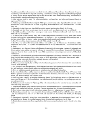 7. And because the Hour will come, there is no doubt thereof; and because Allah will raise those who are in the graves.
8. And among mankind is he who disputeth concerning Allah without knowledge or guidance or a Scripture giving light.
9. Turning away in pride to beguile (men) from the way of Allah. For him in this world is ignominy, and on the Day of
Resurrection We make him taste the doom of burning.
10. (And unto him it will be said): This is for that which thy two hands have sent before, and because Allah is no
oppressor of His slaves.
11. And among mankind is he who worshippeth Allah upon a narrow marge so that if good befalleth him he is content
therewith, but if a trial befalleth him, he falleth away utterly. He loseth both the world and the Hereafter. That is the
sheer loss.
12. He calleth, beside Allah, unto that which hurteth him not nor benefiteth him. That is the far error.
13. He calleth unto him whose harm is nearer than his benefit; verily an evil patron and verity an evil friend!
14. Lo! Allah causeth those who believe and do good works to enter the Gardens underneath which rivers flow. Lo!
Allah doth what He intendeth.
15. Whoso is wont to think (through envy) that Allah will not give him (Muhammad) victory in the world and the
Hereafter (and is enraged at the thought of his victory), let him stretch a rope up to the roof (of his dwelling), and let
him hang himself. Then let him see whether his strategy dispelleth that whereat he rageth!
16. Thus We reveal it as plain revelations, and verily Allah guideth whom He will.
17. Lo! those who believe (this Revelation), and those who are Jews, and the Sabaeans and the Christians and the
Magians and the idolaters. Lo! Allah will decide between them on the Day of Resurrection. Lo! Allah is Witness over
all things.
18. Hast thou not seen that unto Allah payeth adoration whosoever is in the heavens and whosoever is in the earth, and
the sun, and the moon, and the stars, and the hills, and the trees, and the beasts, and many of mankind, while there are
many unto whom the doom is justly due. He whom Allah scorneth, there is none to give him honour. Lo! Allah doeth
what He will.
19. These twain (the believers and the disbelievers) are two opponents who contend concerning their Lord. But as for
those who disbelieve, garments of fire will be cut out for them; boiling fluid will be poured down on their heads.
20. Whereby that which is in their bellies, and their skins too, will be melted;
21. And for them are hooked rods of iron.
22. Whenever, in their anguish, they would go forth from thence they are driven back therein and (it is said unto them):
Taste the doom of burning.
23. Lo! Allah will cause those who believe and do good works to enter Gardens underneath which rivers flow, wherein
they will be allowed armlets of gold, and pearls, and their raiment therein will be silk.
24. They are guided unto gentle speech; they are guided unto the path of the Glorious One.
25. Lo! those who disbelieve and bar (men) from the way of Allah and from the Inviolable Place of Worship, which
We have appointed for mankind together, the dweller therein and the nomad; whosoever seeketh wrongful partiality
therein, him We shall cause to taste a painful doom.
26. And (remember) when We prepared for Abraham the place of the (holy) House, saying: Ascribe thou no thing as
partner unto Me, and purify My House for those who make the round (thereof) and those who stand and those who bow
and make prostration.
27. And proclaim unto mankind the Pilgrimage. They will come unto thee on foot and on every lean camel; they will
come from every deep ravine.
28. That they may witness things that are of benefit to them, and mention the name of Allah on appointed days over the
beast of cattle that He hath bestowed upon them. Then eat thereof and feed therewith the poor unfortunate.
29. Then let them make an end of their unkemptness and pay their vows and go around the ancient House.
30. That (is the command). And whoso magnifieth the sacred things of Allah, it will be well for him in the sight of his
Lord. The cattle are lawful unto you save that which hath been told you. So shun the filth of idols, and shun lying
speech.
31. Turning unto Allah (only), not ascribing partners unto Him; for whoso ascribeth partners unto Allah, it is as if he
had fallen from the sky and the birds had snatched him or the wind had blown him to a far off place.
32. That (is the command). And whoso magnifieth the offerings consecrated to Allah, it surely is from devotion of the
hearts.


                                                          104
 