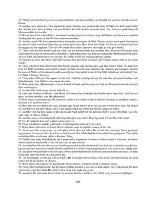 33. Therein are benefits for you for an appointed term; and afterward they are brought for sacrifice unto the ancient
House.
34. And for every nation have We appointed a ritual, that they may mention the name of Allah over the beast of cattle
that He hath given them for food; and your God is One God, therefor surrender unto Him. And give good tidings (O
Muhammad) to the humble.
35. Whose hearts fear when Allah is mentioned, and the patient of whatever may befall them, and those who establish
worship and who spend of that We have bestowed on them.
36. And the camels! We have appointed them among the ceremonies of Allah. Therein ye have much good. So mention
the name of Allah over them when they are drawn up in lines. Then when their flanks fall (dead), eat thereof and feed
the beggar and the suppliant. Thus have We made them subject unto you, that haply ye may give thanks.
37. Their flesh and their blood reach not Allah, but the devotion from you reacheth Him. Thus have We made them
subject unto you that ye may magnify Allah that He hath guided you. And give good tidings (O Muhammad) to the good.
38. Lo! Allah defendeth those who are true. Lo! Allah loveth not each treacherous ingrate.
39. Sanction is given unto those who fight because they have been wronged; and Allah is indeed Able to give them
victory;
40. Those who have been driven from their homes unjustly only because they said: Our Lord is Allah. For had it not
been for Allah's repelling some men by means of others, cloisters and churches and oratories and mosques, wherein
the name of Allah is oft mentioned, would assuredly have been pulled down. Verily Allah helpeth one who helpeth Him.
Lo! Allah is Strong, Almighty.
41. Those who, if We give them power in the land, establish worship and pay the poor due and enjoin kindness and
forbid iniquity. And Allah's is the sequel of events.
42. If they deny thee (Muhammad), even so the folk of Noah, and (the tribes of) Aad and Thamud, before thee, denied
(Our messengers);
43. And the folk of Abraham and the folk of Lot;
44. (And) the dwellers in Midian. And Moses was denied; but I indulged the disbelievers a long while, then I seized
them, and how (terrible) was My abhorrence!
45. How many a township have We destroyed while it was sinful, so that it lieth (to this day) in, and (how many) a
deserted well and lofty tower!
46. Have they not travelled in the land, and have they hearts wherewith to feel and ears wherewith to hear? For indeed
it is not the eyes that grow blind, but it is the hearts, which are within the bosoms, that grow blind.
47. And they will bid thee hasten on the Doom, and Allah faileth not His promise, but lo! a Day with Allah is as a the
sand years of what ye reckon.
48. And how many a township did I suffer long though it was sinful! Than I grasped it. Unto Me is the return.
49. Say: O mankind! I am only a plain warner unto you.
50. Those who believe and do good works, for them pardon and a rich provision;
51. While those who strive to thwart Our revelations, such are rightful owners of the Fire.
52. Never sent We a messenger or a Prophet before thee but when He recited (the message) Satan proposed
(opposition) in respect of that which he recited thereof. But Allah abolisheth that which Satan proposeth. Then Allah
establisheth His revelations. Allah is Knower, Wise;
53. That He may make that which the devil proposeth a temptation for those in whose hearts is a disease, and those
whose hearts are hardened Lo! the evil doers are in open schism.
54. And that those who have been given knowledge may know that it is the truth from thy Lord, so that they may believe
therein and their hearts may submit humbly unto Him. Lo! Allah verily is guiding those who believe unto a right path.
55. And those who disbelieve will not cease to be in doubt thereof until the Hour come upon them unawares, or there
come unto them the doom of a disastrous day.
56. The Sovereignty on that day will be Allah's. He will judge between them. Then those who believed and did good
works will be in Gardens of Delight,
57. While those who disbelieved and denied Our revelations, for them will be a shameful doom.
58. Those who fled their homes for the cause of Allah and then were slain or died, Allah verily will provide for them
a good provision. Lo! Allah, He verily is Best of all who make provision.
59. Assuredly He will cause them to enter by an entry that they will love. Lo! Allah verily is knower, Indulgent.


                                                        105
 