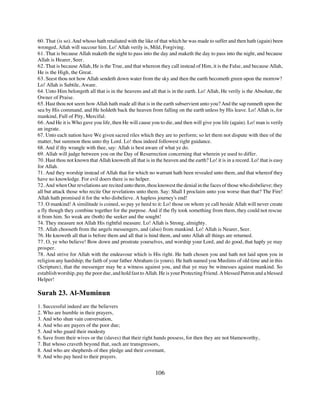 60. That (is so). And whoso hath retaliated with the like of that which he was made to suffer and then hath (again) been
wronged, Allah will succour him. Lo! Allah verily is, Mild, Forgiving.
61. That is because Allah maketh the night to pass into the day and maketh the day to pass into the night, and because
Allah is Hearer, Seer.
62. That is because Allah, He is the True, and that whereon they call instead of Him, it is the False, and because Allah,
He is the High, the Great.
63. Seest thou not how Allah sendeth down water from the sky and then the earth becometh green upon the morrow?
Lo! Allah is Subtile, Aware.
64. Unto Him belongeth all that is in the heavens and all that is in the earth. Lo! Allah, He verily is the Absolute, the
Owner of Praise.
65. Hast thou not seem how Allah hath made all that is in the earth subservient unto you? And the sap runneth upon the
sea by His command, and He holdeth back the heaven from falling on the earth unless by His leave. Lo! Allah is, for
mankind, Full of Pity, Merciful.
66. And He it is Who gave you life, then He will cause you to die, and then will give you life (again). Lo! man is verily
an ingrate.
67. Unto each nation have We given sacred riles which they are to perform; so let them not dispute with thee of the
matter, but summon thou unto thy Lord. Lo! thou indeed followest right guidance.
68. And if thy wrangle with thee, say: Allah is best aware of what ye do.
69. Allah will judge between you on the Day of Resurrection concerning that wherein ye used to differ.
70. Hast thou not known that Allah knoweth all that is in the heaven and the earth? Lo! it is in a record. Lo! that is easy
for Allah.
71. And they worship instead of Allah that for which no warrant hath been revealed unto them, and that whereof they
have no knowledge. For evil doers there is no helper.
72. And when Our revelations are recited unto them, thou knowest the denial in the faces of those who disbelieve; they
all but attack those who recite Our revelations unto them. Say: Shall I proclaim unto you worse than that? The Fire!
Allah hath promised it for the who disbelieve. A hapless journey's end!
73. O mankind! A similitude is coined, so pay ye heed to it: Lo! those on whom ye call beside Allah will never create
a fly though they combine together for the purpose. And if the fly took something from them, they could not rescue
it from him. So weak are (both) the seeker and the sought!
74. They measure not Allah His rightful measure. Lo! Allah is Strong, almighty.
75. Allah chooseth from the angels messengers, and (also) from mankind. Lo! Allah is Nearer, Seer.
76. He knoweth all that is before them and all that is hind them, and unto Allah all things are returned.
77. O, ye who believe! Bow down and prostrate yourselves, and worship your Lord, and do good, that haply ye may
prosper.
78. And strive for Allah with the endeavour which is His right. He hath chosen you and hath not laid upon you in
religion any hardship; the faith of your father Abraham (is yours). He hath named you Muslims of old time and in this
(Scripture), that the messenger may be a witness against you, and that ye may be witnesses against mankind. So
establish worship, pay the poor due, and hold fast to Allah. He is your Protecting Friend. A blessed Patron and a blessed
Helper!

Surah 23. Al-Muminun
1. Successful indeed are the believers
2. Who are humble in their prayers,
3. And who shun vain conversation,
4. And who are payers of the poor due;
5. And who guard their modesty
6. Save from their wives or the (slaves) that their right hands possess, for then they are not blameworthy,
7. But whoso craveth beyond that, such are transgressors,
8. And who are shepherds of thee pledge and their covenant,
9. And who pay heed to their prayers.


                                                          106
 