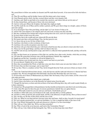 We caused them to follow one another (to disaster) and We made them bywords. A far removal for folk who believe
not!
45. Then We sent Moses and his brother Aaron with Our tokens and a clear warrant
46. Unto Pharaoh and his chiefs, but they scorned (them) and they were despotic folk.
47. And they said: Shall we put faith in two mortals like ourselves, and whose folk are servile unto us?
48. So they denied them, and became of those who were destroyed.
49. And we verily gave Moses the Scripture, that haply they might go aright.
50. And We made the son of Mary and his mother a portent, and We gave them refuge on a height, a place of flocks
and water springs.
51. O ye messengers! Eat of the good thing, and do right. Lo! I am Aware of what ye do.
52. And lo! this your religion is one religion and I am your Lord, so keep your duty unto Me.
53. But they (mankind) have broken their religion among them into sects, each sect rejoicing in its tenets.
54. So leave them in their error till a time.
55. Think they that in the wealth and sons wherewith We provide them
56. We hasten unto them with good things? Nay, but they perceive not.
57. Lo! those who go in awe for fear of their Lord,
58. And those who believe in the revelations of their Lord,
59. And those who ascribe not partners unto their Lord,
60. And those who give that which they give with hearts afraid because they are about to return unto their Lord,
61. These race for the good things, and they shall win them in the race.
62. And We task not any soul beyond its scope, and with Us is a Record which speaketh the truth, and they will not be
wronged.
63. Nay, but their hearts are in ignorance of this (Qur’an), and they have other works, besides, which they are doing;
64. Till when We grasp their luxurious ones with the punishment, behold! they supplicate.
65. Supplicate not this day! Assuredly ye will not be helped by Us.
66. My revelations were recited unto you, but ye used to turn back on your heels,
67. In scorn thereof. Nightly did ye rave together.
68. Have they not pondered the Word, or hath that come unto them which came not unto their fathers of old?
69. Or know they not their messenger, and so reject him?
70. Or say they: There is a madness in him? Nay, but he bringeth them the Truth; and most of them are haters of the
Truth.
71. And if the Truth had followed their desires, verily the heavens and the earth and whosoever is therein had been
corrupted. Nay, We have brought them their Reminder, but from their Reminder they now turn away.
72. Or dost thou ask of them (O Muhammad) any tribute? But! the bounty of thy Lord is better, for He is best of all
who make provision.
73. And lo! thou summonest them indeed unto a right path.
74. And lo! those who believe not in the Hereafter are indeed astray from the path.
75. Though We had mercy on them and relieved them of the harm afflicting them, they still would wander blindly on
in their contumacy.
76. Already have We grasped them with punishment, but they humble not themselves unto their Lord, nor do they pray,
77. Until, when We open for them the gate of extreme punishment, behold! they are aghast thereat.
78. He it is Who hath created for you ears and eyes and hearts. Small thanks give ye!
79. And He it is Who hath sown you broadcast in the earth, and unto Him ye will be gathered.
80. And He it is Who giveth life and causeth death, and His is the difference of night and day. Have ye then no sense?
81. Nay, but they say the like of that which said the men of old;
82. They say: When we are dead and have become (mere dust and bones, shall we then, forsooth, be raised again?
83. We were already promised this, we and our forefathers. Lo! this is naught but fables of the men of old.
84. Say: Unto Whom (belongeth) the earth and whosoever is therein, if ye have knowledge?
85. They will say: Unto Allah. Say: Will ye not then remember?
86. Say: Who is Lord of the seven heavens, and Lord of the Tremendous Throne?
87. They will say: Unto Allah (all that belongeth). Say: Will ye not then keep duty (unto Him)?


                                                        108
 