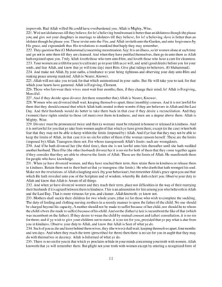 improveth. Had Allah willed He could have overburdened you. Allah is Mighty, Wise.
221. Wed not idolatresses till they believe; for lo! a believing bondwoman is better than an idolatress though she please
you; and give not your daughters in marriage to idolaters till they believe, for lo! a believing slave is better than an
idolater though he please you. These invite unto the Fire, and Allah inviteth unto the Garden, and unto forgiveness by
His grace, and expoundeth thus His revelations to mankind that haply they may remember.
222. They question thee (O Muhammad) concerning menstruation. Say: It is an illness, so let women alone at such time
and go not in unto them till they are cleansed. And when they have purified themselves, then go in unto them as Allah
hath enjoined upon you. Truly Allah loveth those who turn unto Him, and loveth those who have a care for cleanness.
223. Your women are a tilth for you (to cultivate) go to your tilth as ye will, and send (good deeds) before you for your
souls, and fear Allah, and know that ye will (one day) meet Him. Give glad tidings to believers, (O Muhammad).
224. And make not Allah, by your oaths, a hindrance to your being righteous and observing your duty unto Him and
making peace among mankind. Allah is Nearer, Knower.
225. Allah will not take you to task for that which unintentional in your oaths. But He will take you to task for that
which your hearts have garnered. Allah is Forgiving, Clement.
226. Those who forswear their wives must wait four months; then, if they change their mind, lo! Allah is Forgiving,
Merciful.
227. And if they decide upon divorce (let them remember that) Allah is Nearer, Knower.
228. Women who are divorced shall wait, keeping themselves apart, three (monthly) courses. And it is not lawful for
them that they should conceal that which Allah hath created in their wombs if they are believers in Allah and the Last
Day. And their husbands would do better to take them back in that case if they desire a reconciliation. And they
(women) have rights similar to those (of men) over them in kindness, and men are a degree above them. Allah is
Mighty, Wise.
229. Divorce must be pronounced twice and then (a woman) must be retained in honour or released in kindness. And
it is not lawful for you that ye take from women aught of that which ye have given them; except (in the case) when both
fear that they may not be able to keep within the limits (imposed by) Allah. And if ye fear that they may not be able to
keep the limits of Allah, in that case it is no sin for either of them if the woman ransom herself. These are the limits
(imposed by) Allah. Transgress them not. For whoso transgresseth Allah's limits: such are wrongdoers.
230. And if he hath divorced her (the third time), then she is not lawful unto him thereafter until she hath wedded
another husband. Then if he (the other husband) divorce her it is no sin for both of them that they come together again
if they consider that they are able to observe the limits of Allah. These are the limits of Allah. He manifesteth them
for people who have knowledge.
231. When ye have divorced women, and they have reached their term, then retain them in kindness or release them
in kindness. Retain them not to their hurt so that ye transgress (the limits). He who doeth that hath wronged his soul.
Make not the revelations of Allah a laughing stock (by your behaviour), but remember Allah's grace upon you and that
which He hath revealed unto you of the Scripture and of wisdom, whereby He doth exhort you. Observe your duty to
Allah and know that Allah is Aware of all things.
232. And when ye have divorced women and they reach their term, place not difficulties in the way of their marrying
their husbands if it is agreed between them in kindness. This is an admonition for him among you who believeth in Allah
and the Last Day. That is more virtuous for you, and cleaner. Allah knoweth: ye know not.
233. Mothers shall suckle their children for two whole years; (that is) for those who wish to complete the suckling.
The duty of feeding and clothing nursing mothers in a seemly manner is upon the father of the child. No one should
be charged beyond his capacity. A mother should not be made to suffer because of her child, nor should he to whom
the child is born (be made to suffer) because of his child. And on the (father's) heir is incumbent the like of that (which
was incumbent on the father). If they desire to wean the child by mutual consent and (after) consultation, it is no sin
for them; and if ye wish to give your children out to nurse, it is no sin for you, provided that ye pay what is due from
you in kindness. Observe your duty to Allah, and know that Allah is Seer of what ye do.
234. Such of you as die and leave behind them wives, they (the wives) shall wait, keeping themselves apart, four months
and ten days. And when they reach the term (prescribed for them) then there is no sin for you in aught that they may
do with themselves in decency. Allah is Informed of what ye do.
235. There is no sin for you in that which ye proclaim or hide in your minds concerning your troth with women. Allah
knoweth that ye will remember them. But plight not your troth with women except by uttering a recognized form of


                                                           11
 