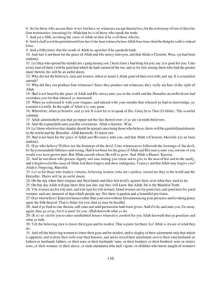 6. As for those who accuse their wives but have no witnesses except themselves; let the testimony of one of them be
four testimonies, (swearing) by Allah that he is of those who speak the truth;
7. And yet a fifth, invoking the curse of Allah on him if he is of those who lie.
8. And it shall avert the punishment from her if she bear witness before Allah four times that the thing he saith is indeed
false,
9. And a fifth (time) that the wrath of Allah be upon her if he speaketh truth.
10. And had it not been for the grace of Allah and His mercy unto you, and that Allah is Clement, Wise, (ye had been
undone).
11. Lo! they who spread the slander are a gang among you. Deem it not a bad thing for you; say, it is good for you. Unto
every man of them (will be paid that which he hath earned of the sin; and as for him among them who had the greater
share therein, his will be an awful doom.
12. Why did not the believers, men and women, when ye heard it, think good of their own folk; and say: It is a manifest
untruth?
13. Why did they not produce four witnesses? Since they produce not witnesses, they verily are liars in the sight of
Allah.
14. Had it not been for the grace of Allah and His mercy unto you in the world and the Hereafter an awful doom had
overtaken you for that whereof ye murmured.
15. When ye welcomed it with your tongues, and uttered with your mouths that whereof ye had no knowledge, ye
counted it a trifle. In the sight of Allah it is very great.
16. Wherefore, when ye heard it, said ye not: It is not for us to speak of this. Glory be to Thee (O Allah) ; This is awful
calumny.
17. Allah admonisheth you that ye repeat not the like thereof ever, if ye are (in truth) believers.
18. And He expoundeth unto you His revelations. Allah is knower, Wise.
19. Lo! those who love that slander should be spread concerning those who believe, theirs will be a painful punishment
in the world and the Hereafter. Allah knoweth. Ye know not.
20. Had it not been for the grace of Allah and His mercy unto you, and that Allah is Clement, Merciful, (ye ad been
undone).
21. O ye who believe! Follow not the footsteps of the devil. Unto whomsoever followeth the footsteps of the devil,
lo! he commandeth filthiness and wrong. Had it not been for the grace of Allah and His mercy unto you, not one of you
would ever have grown pure. But Allah causeth whom He will to grow. And Allah is Hearer, Knower.
22. And let not those who possess dignity and ease among you swear not to give to the near of kin and to the needy,
and to fugitives for the cause of Allah. Let them forgive and show indulgence. Yearn ye not that Allah may forgive you?
Allah is Forgiving, Merciful.
23. Lo! as for those who traduce virtuous, believing women (who are) careless, cursed are they in the world and the
Hereafter. Theirs will be an awful doom
24. On the day when their tongues and their hands and their feet testify against them as to what they used to do,
25. On that day Allah will pay them their just due, and they will know that Allah, He is the Manifest Truth.
26. Vile women are for vile men, and vile men for vile women. Good women are for good men, and good men for good
women; such are innocent of that which people say: For them is pardon and a bountiful provision.
27. O ye who believe! Enter not houses other than your own without first announcing your presence and invoking peace
upon the folk thereof. That is better for you, that ye may be heedful.
28. And if ye find no one therein, still enter not until permission hath been given. And if it be said unto you: Go away
again, then go away, for it is purer for you. Allah knoweth what ye do.
29. (It is) no sin for you to enter uninhabited houses wherein is comfort for you Allah knoweth that ye proclaim and
what ye hide.
30. Tell the believing men to lower their gaze and be modest. That is purer for them. Lo! Allah is Aware of what they
do.
31. And tell the believing women to lower their gaze and be modest, and to display of their adornment only that which
is apparent, and to draw their veils over their bosoms, and not to reveal their adornment save to their own husbands or
fathers or husbands fathers, or their sons or their husbands' sons, or their brothers or their brothers' sons or sisters
sons, or their women, or their slaves, or male attendants who lack vigour, or children who know naught of women's


                                                           110
 