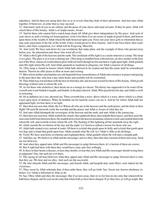 nakedness. And let them not stamp their feet so as to reveal what they hide of their adornment. And turn unto Allah
together, O believers, in order that ye may succeed.
32. And marry such of you as are solitary and the pious of your slaves and maid servants. If they be poor; Allah will
enrich them of His bounty. Allah is of ample means, Aware.
33. And let those who cannot find a match keep chaste till Allah give them independence by His grace. And such of
your slaves as seek a writing (of emancipation), write it for them if ye are aware of aught of good in them, and bestow
upon them of the wealth of Allah which He hath bestowed upon you. Force not your slave girls to whoredom that ye
may seek enjoyment of the life of the world, if they would preserve their chastity. And if one force them, then (unto
them), after their compulsion, Lo! Allah will be Forgiving, Merciful.
34. And verily We have sent down for you revelations that make plain, and the example of those who passed away
before you. An admonition unto those who ward off (evil).
35. Allah is the Light of the heavens and the earth. The similitude of His light is as a niche wherein is a lamp. The lamp
is in a glass. The glass is as it were a shining star. (This lamp is) kindled from a blessed tree, an olive neither of the East
nor of the West, whose oil would almost glow forth (of itself) though no fire touched it. Light upon light, Allah guideth
unto His light whom He will. And Allah speaketh to mankind in allegories, for Allah is knower of all things.
36. (This lamp is found) in houses which Allah hath allowed to be exalted and that His name shall be remembered
therein. Therein do offer praise to Him at morn and evening
37. Men whom neither merchandise nor sale beguileth from remembrance of Allah and constancy in prayer and paying
to the poor their due; who fear a day when hearts and eyeballs will be overturned;
38. That Allah may reward them with the best of what they did, and increase reward for them of His bounty. Allah giveth
blessings without stint to whom He will.
39. As for those who disbelieve, their deeds are as a mirage in a desert. The thirsty one supposeth it to be water till he
cometh unto it and findeth it naught, and findeth, in the place thereof, Allah, Who payeth him his due; and Allah is swift
at reckoning.
40. Or as darkness on a vast, abysmal sea. There covereth him a wave, above which is a wave, above which is a cloud.
Layer upon layer of darkness. When he holdeth out his hand he scarce can see it. And he for whom Allah hath not
appointed light, for him there is no light.
41. Hast thou not seen that Allah, He it is Whom all who are in the heavens and the earth praise; and the birds in their
flight? Of each He knoweth verily the worship and the praise; and Allah is Aware of what they do.
42. And unto Allah belongeth the sovereignty of the heavens and the earth, and unto Allah is the journeying.
43. Hast thou not seen how Allah wafteth the clouds, then gathereth them, then maketh them layers, and thou seest the
rain come forth from between them; He sendeth down from the heaven mountains wherein is hail, and smiteth therewith
whom He will, and averteth it from whom He will. The flashing of His lightning all but snatcheth away the sight.
44. Allah causeth the revolution of the day and the night. Lo! herein is indeed a lesson for those who see.
45. Allah hath created every animal of water. Of them is (a kind) that goeth upon its belly and (a kind) that goeth upon
two legs and (a kind) that goeth upon four. Allah createth what He will. Lo! Allah is Able to do all things.
46. Verily We have sent down revelations and explained them. Allah guideth whom He will unto a straight path.
47. And they say: We believe in Allah and the messenger, and we obey; then after that a faction of them turn away. Such
are not believers.
48. And when they appeal unto Allah and His messenger to judge between them, lo! a faction of them are averse;
49. But if right had been with them they would have come unto him willingly.
50. Is there in their hearts a disease, or have they doubts, or fear they lest Allah and His messenger should wrong them
in judgment? Nay, but such are evil doers.
51. The saying of (all true) believers when they appeal unto Allah and His messenger to judge between them is only
that they say: We hear and we obey. And such are the successful.
52. He who obeyeth Allah and His messenger, and feareth Allah, and keepeth duty (unto Him): such indeed are the
victorious.
53. They swear by Allah solemnly that, if thou order them, they will go forth. Say: Swear not; known obedience (is
better). Lo! Allah is Informed of what ye do.
54. Say: Obey Allah and obey the messenger. But if ye turn away, then (it is) for him (to do) only that wherewith he
hath been charged, and for you (to do) only that wherewith ye have been charged. If ye obey him, ye will go aright. But


                                                            111
 