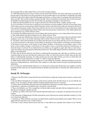 the messenger hath no other charge than to convey (the message), plainly.
55. Allah hath promised such of you as believe and do good works that He will surely make them to succeed (the
present rulers) in the earth even as He caused those who were before them to succeed others); and that He will surely
establish for them their religion which He hath approved for them, a will give them in exchange safety after their fear.
They serve Me. They ascribe no thing as partner unto Me. Those who disbelieve henceforth, they are the miscreants.
56. Establish worship and pay the poor due and obey the messenger, that haply ye may find mercy.
57. Think not that the disbelievers can, escape in the land. Fire will be their home, a hapless journey's end!
58. O ye who believe! Let your slaves, and those of you who have not come to puberty, ask leave of you at three times
(before they come into your presence): Before the prayer of dawn, and when ye lay aside your raiment for the heat of
noon, and after the prayer of night. Three times of privacy for you. It is no sin for them or for you at other times, when
some of you go round attendant upon others (if they come into your presence without leave). Thus Allah maketh clear
the revelations for you. Allah is Knower, Wise.
59. And when the children among you come to puberty then let them ask leave even as those before them used to ask
it. Thus Allah maketh clear His revelations for you. Allah is knower, Wise.
60. As for women past child bearing, who have no hope of marriage, it is no sin for them if they discard their (outer)
clothing in such a way as not to show adornment. But to refrain is better for them. Allah is Hearer, Knower.
61. No blame is there upon the blind nor any blame upon the lame nor any blame upon the sick nor on yourselves if
ye eat from your houses, or the houses of your fathers, or the houses of your mothers, or the houses of your brothers,
or the houses of your sisters, or the houses of your fathers' brothers, or the houses of your fathers' sisters, or the
houses of your mothers' brothers, or the houses of your mothers' sisters, or (from that) whereof ye hold the keys, or
(from the house) of a friend. No sin shall it be for you whether ye eat together or apart. But when ye enter houses,
salute one another with a greeting from Allah, blessed and sweet. Thus Allah maketh clear His revelations for you, that
haply ye may understand.
62. They only are the true believers who believe in Allah and His messenger and, when they are with him on some
common errand, go not away until they have asked leave of him. Lo! those who ask leave of thee, those are they who
believe in Allah and His messenger. So, if they ask thy leave for some affair of theirs, give leave to whom thou wilt
of them, and ask for them forgiveness of Allah. Lo! Allah is Forgiving, Merciful.
63. Make not the calling of the messenger among you as your calling one of another. Allah knoweth those of you who
steal away, hiding themselves. And let those who conspire to evade orders beware lest grief or painful punishment
befall them.
64. Lo! verily unto Allah belongeth whatsoever is in the heavens and the earth. He knoweth your condition. And (He
knoweth) the Day when they are returned unto Him so that He may inform them of what they did. Allah is Knower of
all things.

Surah 25. Al-Furqan
1. Blessed is He Who hath revealed unto His slave the Criterion (of right and wrong), that he may be a warner to the
peoples.
2. He unto Whom belongeth the sovereignty of the heavens and the earth. He hath chosen no son nor hath He any
partner. in the sovereignty. He hath created everything and hath meted out for it a measure.
3. Yet they choose beside Him other gods who create naught but are themselves created, and possess not hurt nor profit
for themselves, and possess not death nor life, nor power to raise the dead.
4. Those who disbelieve say: This is naught but a lie that he hath invented, and other folk have helped him with it, so
that they have produced a slander and a lie.
5. And they say: Fables of the men of old which he hath had written down so that they are dictated to him morn and
evening.
6. Say (unto them, O Muhammad): He Who knoweth the secret of the heavens and the earth hath revealed it. Lo! He
ever is Forgiving, Merciful.
7. And they say: What aileth this messenger (of Allah) that he eateth food and walketh in the markets? Why is not an
angel sent down unto him, to be a warner with him.
8. Or (why is not) a treasure thrown down unto him, or why hath he not a paradise from whence to eat? And the


                                                          112
 