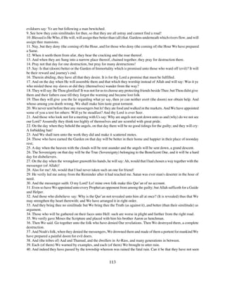 evildoers say: Ye are but following a man bewitched.
9. See how they coin similitudes for thee, so that they are all astray and cannot find a road!
10. Blessed is He Who, if He will, will assign thee better than (all) that. Gardens underneath which rivers flow, and will
assign thee mansions.
11. Nay, but they deny (the coming of) the Hour, and for those who deny (the coming of) the Hour We have prepared
a Same.
12. When it seeth them from afar, they bear the cracking and the roar thereof.
13. And when they are Sung into a narrow place thereof, chained together, they pray for destruction there.
14. Pray not that day for one destruction, but pray for many destructions!
15. Say: Is that (doom) better or the Garden of Immortality which is promised unto those who ward off (evil)? It will
be their reward and journey's end.
16. Therein abiding, they have all that they desire. It is for thy Lord a promise that must be fulfilled.
17. And on the day when He will assemble them and that which they worship instead of Allah and will say: Was it ye
who misled these my slaves or did they (themselves) wander from the way?
18. They will say: Be Thou glorified! It was not for us to choose any protecting friends beside Thee; but Thou didst give
them and their fathers ease till they forgot the warning and became lost folk
19. Thus they will give you the lie regarding what ye say, then ye can neither avert (the doom) nor obtain help. And
whoso among you doeth wrong, We shall make him taste great torment.
20. We never sent before thee any messengers but lo! they ate food and walked in the markets. And We have appointed
some of you a test for others: Will ye be steadfast? And thy Lord is ever Seer.
21. And those who look not for a meeting with Us say: Why are angels not sent down unto us and (why) do we not see
our Lord? Assuredly they think too highly of themselves and are scornful with great pride.
22. On the day when they behold the angels, on that day there will be no good tidings for the guilty; and they will cry:
A forbidding ban!
23. And We shall turn unto the work they did and make it scattered motes.
24. Those who have earned the Garden on that day will be better in their home and happier in their place of noonday
rest;
25. A day when the heaven with the clouds will be rent asunder and the angels will be sent down, a grand descent.
26. The Sovereignty on that day will be the True (Sovereignty) belonging to the Beneficent One, and it will be a hard
day for disbelievers.
27. On the day when the wrongdoer gnaweth his hands, he will say: Ah, would that I had chosen a way together with the
messenger (of Allah)!
28. Alas for me! Ah, would that I had never taken such an one for friend!
29. He verily led me astray from the Reminder after it had reached me. Satan was ever man's deserter in the hour of
need.
30. And the messenger saith: O my Lord! Lo! mine own folk make this Qur’an of no account.
31. Even so have We appointed unto every Prophet an opponent from among the guilty; but Allah sufficeth for a Guide
and Helper.
32. And those who disbelieve say: Why is the Qur’an not revealed unto him all at once? (It is revealed) thus that We
may strengthen thy heart therewith; and We have arranged it in right order.
33. And they bring thee no similitude but We bring thee the Truth (as against it), and better (than their similitude) as
argument.
34. Those who will be gathered on their faces unto Hell: such are worse in plight and further from the right road.
35. We verify gave Moses the Scripture and placed with him his brother Aaron as henchman.
36. Then We said: Go together unto the folk who have denied Our revelations. Then We destroyed them, a complete
destruction.
37. And Noah's folk, when they denied the messengers, We drowned them and made of them a portent for mankind We
have prepared a painful doom for evil doers.
38. And (the tribes of) Aad and Thamud, and the dwellers in Ar-Rass, and many generations in between.
39. Each (of them) We warned by examples, and each (of them) We brought to utter ruin.
40. And indeed they have passed by the township whereon was rained the fatal rain. Can it be that they have not seen


                                                          113
 