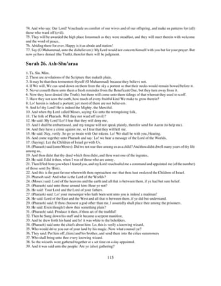 74. And who say: Our Lord! Vouchsafe us comfort of our wives and of our offspring, and make us patterns for (all)
those who ward off (evil).
75. They will be awarded the high place forasmuch as they were steadfast, and they will meet therein with welcome
and the word of peace,
76. Abiding there for ever. Happy is it as abode and station!
77. Say (O Muhammad, unto the disbelievers): My Lord would not concern himself with you but for your prayer. But
now ye have denied (the Truth), therefor there will be judgment.

Surah 26. Ash-Shu'araa
1. Ta. Sin. Mim.
2. These are revelations of the Scripture that maketh plain.
3. It may be that thou tormentest thyself (O Muhammad) because they believe not.
4. If We will, We can send down on them from the sky a portent so that their necks would remain bowed before it.
5. Never cometh there unto them a fresh reminder from the Beneficent One, but they turn away from it.
6. Now they have denied (the Truth); but there will come unto them tidings of that whereat they used to scoff.
7. Have they not seen the earth, how much of every fruitful kind We make to grow therein?
8. Lo! herein is indeed a portent; yet most of them are not believers.
9. And lo! thy Lord! He is indeed the Mighty, the Merciful.
10. And when thy Lord called Moses, saying: Go unto the wrongdoing folk,
11. The folk of Pharaoh. Will they not ward off (evil)?
12. He said: My Lord! Lo! I fear that they will deny me,
13. And I shall be embarrassed, and my tongue will not speak plainly, therefor send for Aaron (to help me).
14. And they have a crime against me, so I fear that they will kill me.
15. He said: Nay, verily. So go ye twain with Our tokens. Lo! We shall be with you, Hearing.
16. And come together unto Pharaoh and say: Lo! we bear a message of the Lord of the Worlds,
17. (Saying): Let the Children of Israel go with Us.
18. (Pharaoh) said (unto Moses): Did we not rear thee among us as a child? And thou didst dwell many years of thy life
among us,
19. And thou didst that thy deed which thou didst, and thou wast one of the ingrates,
20. He said: I did it then, when I was of those who are astray.
21. Then I fled from you when I feared you, and my Lord vouchsafed me a command and appointed me (of the number)
of those sent (by Him).
22. And this is the past favour wherewith thou reproachest me: that thou hast enslaved the Children of Israel.
23. Pharaoh said: And what is the Lord of the Worlds?
24. (Moses) said: Lord of the heavens and the earth and all that is between them, if ye had but sure belief.
25. (Pharaoh) said unto those around him: Hear ye not?
26. He said: Your Lord and the Lord of your fathers.
27. (Pharaoh) said: Lo! your messenger who hath been sent unto you is indeed a madman!
28. He said: Lord of the East and the West and all that is between them, if ye did but understand.
29. (Pharaoh) said: If thou choosest a god other than me, I assuredly shall place thee among the prisoners.
30. He said: Even though I show thee something plain?
31. (Pharaoh) said: Produce it then, if thou art of the truthful!
32. Then he Sung down his staff and it became a serpent manifest,
33. And he drew forth his hand and lo! it was white to the beholders.
34. (Pharaoh) said unto the chiefs about him: Lo, this is verily a knowing wizard,
35. Who would drive you out of your land by his magic. Now what counsel ye?
36. They said: Put him off, (him) and his brother, and send them into the cities summoners
37. Who shall bring unto thee every knowing wizard.
38. So the wizards were gathered together at a set time on a day appointed.
39. And it was said unto the people: Are ye (also) gathering?


                                                        115
 
