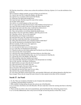 189. But they denied him, so there came on them the retribution of the day of gloom. Lo! it was the retribution of an
awful day.
190. Lo! herein is indeed a portent; yet most of them are not believers.
191. And lo! thy Lord! He is indeed the Mighty, the Merciful.
192. And lo! it is a revelation of the Lord of the Worlds,
193. Which the True Spirit hath brought down
194. Upon thy heart, that thou mayest be (one) of the warners,
195. In plain Arabic speech.
196. And lo, it is in the Scriptures of the men of old.
197. Is it not a token for them that the doctors of the Children of Israel know it?
198. And if We had revealed it unto one of any other nation than the Arabs,
199. And he had read it unto them, they would not have believed in it.
200. Thus do We make it traverse the hearts of the guilty.
201. They will not believe in it till they behold the painful doom,
202. So that it will come upon them suddenly, when they perceive not.
203. Then they will say: Are we to be reprieved?
204. Would they (now) hasten on Our doom?
205. Hast thou then seen, We content them for (long) years,
206. And then cometh that which they were promised,
207. (How) that wherewith they were contented naught availeth them?
208. And We destroyed no township but it had its warners
209. For reminder, for We never were oppressors.
210. The devils did not bring it down.
211. It is not meet for them, nor is it in their power,
212. Lo! verily they are banished from the hearing.
213. Therefor invoke not with Allah another god, lest thou be one of the doomed.
214. And warn thy tribe of near kindred,
215. And lower thy wing (in kindness) unto those believers who follow thee.
216. And if they (thy kinsfolk) disobey thee, say: Lo! I am innocent of what they do.
217. And put thy trust in the Mighty, the Merciful.
218. Who seeth thee when thou standest up (to pray)
219. And (seeth) thine abasement among those who fall prostrate (in worship).
220. Lo! He, only He, is the Hearer, the Knower.
221. Shall I inform you upon whom the devils descend?
222. They descend on every sinful, false one.
223. They listen eagerly, but most of them are liars.
224. As for poets, the erring follow them.
225. Hast thou not seen how they stray in every valley,
226. And how they say that which they do not?
227. Save those who believe and do good works, and remember Allah much, and vindicate themselves after they have
been wronged. Those who do wrong will come to know by what a (great) reverse they will be overturned!

Surah 27. An-Naml
1. Ta. Sin. These are revelations of the Qur’an and a Scripture that maketh plain;
2. A guidance and good tidings for believers
3. Who establish worship and pay the poor due and are sure of the Hereafter.
4. Lo! as for those who believe not in the Hereafter, We have made their works fair seeming unto them so that they
are all astray.
5. Those are they for whom is the worst of punishment, and in the Hereafter they will be the greatest losers.
6. Lo! as for thee (Muhammad), thou verily receivest the Qur’an from the presence of One Wise, Aware.


                                                        119
 