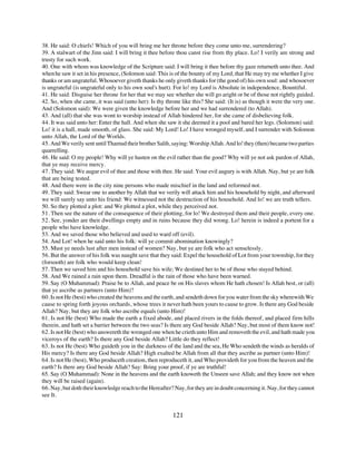 38. He said: O chiefs! Which of you will bring me her throne before they come unto me, surrendering?
39. A stalwart of the Jinn said: I will bring it thee before thou canst rise from thy place. Lo! I verily am strong and
trusty for such work.
40. One with whom was knowledge of the Scripture said: I will bring it thee before thy gaze returneth unto thee. And
when he saw it set in his presence, (Solomon said: This is of the bounty of my Lord, that He may try me whether I give
thanks or am ungrateful. Whosoever giveth thanks he only giveth thanks for (the good of) his own soul: and whosoever
is ungrateful (is ungrateful only to his own soul's hurt). For lo! my Lord is Absolute in independence, Bountiful.
41. He said: Disguise her throne for her that we may see whether she will go aright or be of those not rightly guided.
42. So, when she came, it was said (unto her): Is thy throne like this? She said: (It is) as though it were the very one.
And (Solomon said): We were given the knowledge before her and we had surrendered (to Allah).
43. And (all) that she was wont to worship instead of Allah hindered her, for she came of disbelieving folk.
44. It was said unto her: Enter the hall. And when she saw it she deemed it a pool and bared her legs. (Solomon) said:
Lo! it is a hall, made smooth, of glass. She said: My Lord! Lo! I have wronged myself, and I surrender with Solomon
unto Allah, the Lord of the Worlds.
45. And We verily sent until Thamud their brother Salih, saying: Worship Allah. And lo! they (then) became two parties
quarrelling.
46. He said: O my people! Why will ye hasten on the evil rather than the good? Why will ye not ask pardon of Allah,
that ye may receive mercy.
47. They said: We augur evil of thee and those with thee. He said: Your evil augury is with Allah. Nay, but ye are folk
that are being tested.
48. And there were in the city nine persons who made mischief in the land and reformed not.
49. They said: Swear one to another by Allah that we verily will attack him and his household by night, and afterward
we will surely say unto his friend: We witnessed not the destruction of his household. And lo! we are truth tellers.
50. So they plotted a plot: and We plotted a plot, while they perceived not.
51. Then see the nature of the consequence of their plotting, for lo! We destroyed them and their people, every one.
52. See, yonder are their dwellings empty and in ruins because they did wrong. Lo! herein is indeed a portent for a
people who have knowledge.
53. And we saved those who believed and used to ward off (evil).
54. And Lot! when he said unto his folk: will ye commit abomination knowingly?
55. Must ye needs lust after men instead of women? Nay, but ye are folk who act senselessly.
56. But the answer of his folk was naught save that they said: Expel the household of Lot from your township, for they
(forsooth) are folk who would keep clean!
57. Then we saved him and his household save his wife; We destined her to be of those who stayed behind.
58. And We rained a rain upon them. Dreadful is the rain of those who have been warned.
59. Say (O Muhammad): Praise be to Allah, and peace be on His slaves whom He hath chosen! Is Allah best, or (all)
that ye ascribe as partners (unto Him)?
60. Is not He (best) who created the heavens and the earth, and sendeth down for you water from the sky wherewith We
cause to spring forth joyous orchards, whose trees it never hath been yours to cause to grow. Is there any God beside
Allah? Nay, but they are folk who ascribe equals (unto Him)!
61. Is not He (best) Who made the earth a fixed abode, and placed rivers in the folds thereof, and placed firm hills
therein, and hath set a barrier between the two seas? Is there any God beside Allah? Nay, but most of them know not!
62. Is not He (best) who answereth the wronged one when he crieth unto Him and removeth the evil, and hath made you
viceroys of the earth? Is there any God beside Allah? Little do they reflect!
63. Is not He (best) Who guideth you in the darkness of the land and the sea, He Who sendeth the winds as heralds of
His mercy? Is there any God beside Allah? High exalted be Allah from all that they ascribe as partner (unto Him)!
64. Is not He (best), Who produceth creation, then reproduceth it, and Who provideth for you from the heaven and the
earth? Is there any God beside Allah? Say: Bring your proof, if ye are truthful!
65. Say (O Muhammad): None in the heavens and the earth knoweth the Unseen save Allah; and they know not when
they will be raised (again).
66. Nay, but doth their knowledge reach to the Hereafter? Nay, for they are in doubt concerning it. Nay, for they cannot
see It.


                                                          121
 