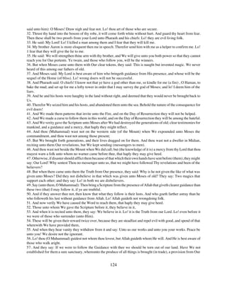 said unto him): O Moses! Draw nigh and fear not. Lo! thou art of those who are secure.
32. Thrust thy hand into the bosom of thy robe, it will come forth white without hurt. And guard thy heart from fear.
Then these shall be two proofs from your Lord unto Pharaoh and his chiefs: Lo! they are evil living folk.
33. He said: My Lord! Lo! I killed a man among them and I fear that they will kill me.
34. My brother Aaron is more eloquent then me in speech. Therefor send him with me as a helper to confirm me. Lo!
1 fear that they will give the lie to me.
35. He said: We will strengthen thine arm with thy brother, and We will give unto you both power so that they cannot
reach you for Our portents. Ye twain, and those who follow you, will be the winners.
36. But when Moses came unto them with Our clear tokens, they said: This is naught but invented magic. We never
heard of this among our fathers of old.
37. And Moses said: My Lord is best aware of him who bringeth guidance from His presence, and whose will be the
sequel of the Home (of bliss). Lo! wrong doers will not be successful.
38. And Pharaoh said: O chiefs! I know not that ye have a god other than me, so kindle for me (a fire) , O Haman, to
bake the mud; and set up for me a lofty tower in order that I may survey the god of Moses; and lo! I deem him of the
liars.
39. And he and his hosts were haughty in the land without right, and deemed that they would never be brought back to
Us.
40. Therefor We seized him and his hosts, and abandoned them unto the sea. Behold the nature of the consequence for
evil doers!
41. And We made them patterns that invite unto the Fire, and on the Day of Resurrection they will not be helped.
42. And We made a curse to follow them in this world, and on the Day of Resurrection they will be among the hateful.
43. And We verity gave the Scripture unto Moses after We had destroyed the generations of old; clear testimonies for
mankind, and a guidance and a mercy, that haply they might reflect.
44. And thou (Muhammad) wast not on the western side (of the Mount) when We expounded unto Moses the
commandment, and thou wast not among those present;
45. But We brought forth generations, and their lives dragged on for them. And thou wast not a dweller in Midian,
reciting unto them Our revelations, but We kept sending (messengers to men).
46. And thou wast not beside the Mount when We did call; but (the knowledge of it is) a mercy from thy Lord that thou
mayest warn a folk unto whom no warner came before thee, that haply they may give heed.
47. Otherwise, if disaster should afflict them because of that which their own hands have sent before (them), they might
say: Our Lord! Why sentest Thou no messenger unto us, that we might have followed Thy revelations and been of the
believers?
48. But when there came unto them the Truth from Our presence, they said: Why is he not given the like of what was
given unto Moses? Did they not disbelieve in that which was given unto Moses of old? They say: Two magics that
support each other; and they say: Lo! in both we are disbelievers.
49. Say (unto them, O Muhammad): Then bring a Scripture from the presence of Allah that giveth clearer guidance than
these two (that) I may follow it, if ye are truthful.
50. And if they answer thee not, then know that what they follow is their lusts. And who goeth farther astray than he
who followeth his lust without guidance from Allah. Lo! Allah guideth not wrongdoing folk.
51. And now verily We have caused the Word to reach them, that haply they may give heed.
52. Those unto whom We gave the Scripture before it, they believe in it,
53. And when it is recited unto them, they say: We believe in it. Lo! it is the Truth from our Lord. Lo! even before it
we were of those who surrender (unto Him).
54. These will be given their reward twice over, because they are steadfast and repel evil with good, and spend of that
wherewith We have provided them,
55. And when they hear vanity they withdraw from it and say: Unto us our works and unto you your works. Peace be
unto you! We desire not the ignorant.
56. Lo! thou (O Muhammad) guidest not whom thou lovest, but Allah guideth whom He will. And He is best aware of
those who walk aright.
57. And they say: If we were to follow the Guidance with thee we should be torn out of our land. Have We not
established for them a sure sanctuary, whereunto the produce of all things is brought (in trade), a provision from Our


                                                         124
 