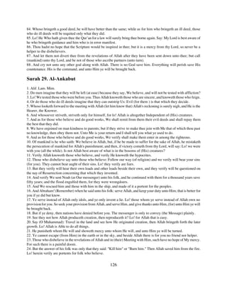 84. Whoso bringeth a good deed, he will have better than the same; while as for him who bringeth an ill deed, those
who do ill deeds will be requited only what they did.
85. Lo! He Who hath given thee the Qur’an for a law will surely bring thee borne again. Say: My Lord is best aware of
he who bringeth guidance and him who is in error manifest.
86. Thou hadst no hope that the Scripture would be inspired in thee; but it is a mercy from thy Lord, so never be a
helper to the disbelievers.
87. And let them not divert thee from the revelations of Allah after they have been sent down unto thee; but call
(mankind) unto thy Lord, and be not of those who ascribe partners (unto turn).
88. And cry not unto any other god along with Allah. There is no God save him. Everything will perish save His
countenance. His is the command, and unto Him ye will be brought back.

Surah 29. Al-Ankabut
1. Alif. Lam. Mim.
2. Do men imagine that they will be left (at ease) because they say, We believe, and will not be tested with affliction?
3. Lo! We tested those who were before you. Thus Allah knoweth those who are sincere, and knoweth those who feign.
4. Or do those who do ill deeds imagine that they can outstrip Us: Evil (for them ) is that which they decide.
5. Whoso looketh forward to the meeting with Allah (let him know that) Allah's reckoning is surely nigh, and He is the
Hearer, the Knower.
6. And whosoever striveth, striveth only for himself, for lo! Allah is altogether Independent of (His) creatures.
7. And as for those who believe and do good works, We shall remit from them their evil deeds and shall repay them
the best that they did.
8. We have enjoined on man kindness to parents; but if they strive to make thee join with Me that of which thou past
no knowledge, then obey them not. Unto Me is your return and I shall tell you what ye used to do.
9. And as for those who believe and do good works, We verify shall make them enter in among the righteous.
10. Of mankind is he who saith: We believe in Allah, but, if he be made to suffer for the sake of Allah, he mistaketh
the persecution of mankind for Allah's punishment; and then, if victory cometh from thy Lord, will say: Lo! we were
with you (all the while). Is not Allah best aware of what is in the bosoms of (His) creatures?
11. Verily Allah knoweth those who believe, and verily He knoweth the hypocrites.
12. Those who disbelieve say unto those who believe: Follow our way (of religion) and we verily will bear your sins
(for you). They cannot bear aught of their sins. Lo! they verily are liars.
13. But they verily will hear their own loads and other loads beside their own, and they verify will be questioned on
the nay of Resurrection concerning that which they invented.
14. And verify We sent Noah (as Our messenger) unto his folk, and he continued with them for a thousand years save
fifty years; and the flood engulfed them, for they were wrongdoers.
15. And We rescued him and those with him in the ship, and made of it a portent for the peoples.
16. And Abraham! (Remember) when he said unto his folk: serve Allah, and keep your duty unto Him; that is better for
you if ye did but know.
17. Ye serve instead of Allah only idols, and ye only invent a lie. Lo! those whom ye serve instead of Allah own no
provision for you. So seek your provision from Allah, and serve Him, and give thanks unto Him, (for) unto Him ye will
be brought back.
18. But if ye deny, then nations have denied before you. The messenger is only to convey (the Message) plainly.
19. See they not how Allah produceth creation, then reproduceth it? Lo! for Allah that is easy.
20. Say (O Muhammad): Travel in the land and see how He originated creation, then Allah bringeth forth the later
growth. Lo! Allah is Able to do all things.
21. He punisheth whom He will and showeth mercy unto whom He will, and unto Him ye will be turned.
22. Ye cannot escape (from Him) in the earth or in the sky, and beside Allah there is for you no friend nor helper.
23. Those who disbelieve in the revelations of Allah and in (their) Meeting with Him, such have no hope of My mercy.
For such there is a painful doom.
24. But the answer of his folk was only that they said: "Kill him" or "Burn him." Then Allah saved him from the fire.
Lo! herein verily are portents for folk who believe.


                                                         126
 