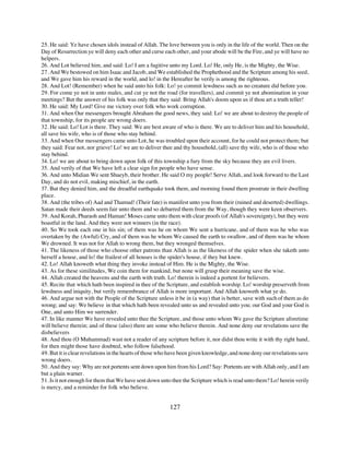 25. He said: Ye have chosen idols instead of Allah. The love between you is only in the life of the world. Then on the
Day of Resurrection ye will deny each other and curse each other, and your abode will be the Fire, and ye will have no
helpers.
26. And Lot believed him, and said: Lo! I am a fugitive unto my Lord. Lo! He, only He, is the Mighty, the Wise.
27. And We bestowed on him Isaac and Jacob, and We established the Prophethood and the Scripture among his seed,
and We gave him his reward in the world, and lo! in the Hereafter he verily is among the righteous.
28. And Lot! (Remember) when he said unto his folk: Lo! ye commit lewdness such as no creature did before you.
29. For come ye not in unto males, and cut ye not the road (for travellers), and commit ye not abomination in your
meetings? But the answer of his folk was only that they said: Bring Allah's doom upon us if thou art a truth teller!
30. He said: My Lord! Give me victory over folk who work corruption.
31. And when Our messengers brought Abraham the good news, they said: Lo! we are about to destroy the people of
that township, for its people are wrong doers.
32. He said: Lo! Lot is there. They said: We are best aware of who is there. We are to deliver him and his household,
all save his wife, who is of those who stay behind.
33. And when Our messengers came unto Lot, he was troubled upon their account, for he could not protect them; but
they said: Fear not, nor grieve! Lo! we are to deliver thee and thy household, (all) save thy wife, who is of those who
stay behind.
34. Lo! we are about to bring down upon folk of this township a fury from the sky because they are evil livers.
35. And verily of that We have left a clear sign for people who have sense.
36. And unto Midian We sent Shueyb, their brother. He said O my people! Serve Allah, and look forward to the Last
Day, and do not evil, making mischief, in the earth.
37. But they denied him, and the dreadful earthquake took them, and morning found them prostrate in their dwelling
place.
38. And (the tribes of) Aad and Thamud! (Their fate) is manifest unto you from their (ruined and deserted) dwellings.
Satan made their deeds seem fair unto them and so debarred them from the Way, though they were keen observers.
39. And Korah, Pharaoh and Haman! Moses came unto them with clear proofs (of Allah's sovereignty), but they were
boastful in the land. And they were not winners (in the race).
40. So We took each one in his sin; of them was he on whom We sent a hurricane, and of them was he who was
overtaken by the (Awful) Cry, and of them was he whom We caused the earth to swallow, and of them was he whom
We drowned. It was not for Allah to wrong them, but they wronged themselves.
41. The likeness of those who choose other patrons than Allah is as the likeness of the spider when she taketh unto
herself a house, and lo! the frailest of all houses is the spider's house, if they but knew.
42. Lo! Allah knoweth what thing they invoke instead of Him. He is the Mighty, the Wise.
43. As for these similitudes, We coin them for mankind, but none will grasp their meaning save the wise.
44. Allah created the heavens and the earth with truth. Lo! therein is indeed a portent for believers.
45. Recite that which hath been inspired in thee of the Scripture, and establish worship. Lo! worship preserveth from
lewdness and iniquity, but verily remembrance of Allah is more important. And Allah knoweth what ye do.
46. And argue not with the People of the Scripture unless it be in (a way) that is better, save with such of them as do
wrong; and say: We believe in that which hath been revealed unto us and revealed unto you; our God and your God is
One, and unto Him we surrender.
47. In like manner We have revealed unto thee the Scripture, and those unto whom We gave the Scripture aforetime
will believe therein; and of these (also) there are some who believe therein. And none deny our revelations save the
disbelievers
48. And thou (O Muhammad) wast not a reader of any scripture before it, nor didst thou write it with thy right hand,
for then might those have doubted, who follow falsehood.
49. But it is clear revelations in the hearts of those who have been given knowledge, and none deny our revelations save
wrong doers.
50. And they say: Why are not portents sent down upon him from his Lord? Say: Portents are with Allah only, and I am
but a plain warner.
51. Is it not enough for them that We have sent down unto thee the Scripture which is read unto them? Lo! herein verily
is mercy, and a reminder for folk who believe.


                                                         127
 