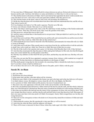 52. Say (unto them, O Muhammad): Allah sufficeth for witness between me and you. He knoweth whatsoever is in the
heavens and the earth. And those who believe in vanity and disbelieve in Allah, they it is who are the losers.
53. They bid thee hasten on the doom (of Allah). And if a term had not been appointed, the doom would assuredly have
come unto them (ere now). And verily it will come upon them suddenly when they perceive not.
54. They bid thee hasten on the doom, when lo! hell verily will encompass the disbelievers.
55. On the day when the doom will overwhelm them from above them and from underneath their feet, and He will say:
Taste what ye used to do!
56. O my bondmen who believe! Lo! My earth is spacious. Therefor serve Me only.
57. Every soul will taste of death. Then unto Us ye will be returned.
58. Those who believe and do good works, them verily We shall house in lofty dwellings of the Garden underneath
which rivers flow. There they will dwell secure. How sweet the guerdon of the toilers,
59. Who persevere, and put their trust in their Lord!
60. And how many an animal there is that beareth not its own provision! Allah provideth for it and for you. He is the
Hearer, the Knower.
61. And if thou wert to ask them: Who created the heavens and the earth, and constrained the sun and the moon (to their
appointed work)? they would say: Allah. How then are they turned away?
62. Allah maketh the provision wide for whom He will of His bondmen, and straiteneth it for whom (He will). Lo! Allah
is Aware of all things.
63. And if thou wert to ask them: Who causeth water to come down from the sky, and therewith reviveth the earth after
its death? they verily would say: Allah. Say: Praise be to Allah! But most of them have no sense.
64. This life of the world is but a pastime and a game. Lo! the home of the Hereafter that is Life, if they but knew.
65. And when they mount upon the ships they pray to Allah, making their faith pure for Him only, but when He bringeth
them safe to land, behold! they ascribe partners (unto Him),
66. That they may disbelieve in that which We have given them, and that they may take their ease. But they will come
to know.
67. Have they not seen that We have appointed a sanctuary immune (from violence), while mankind are ravaged all
around them? Do they then believe in falsehood and disbelieve in the bounty of Allah?
68. Who doeth greater wrong than he who inventeth a lie concerning Allah, or denieth the truth when it cometh unto
him? Is not there a home in hell for disbelievers?
69. As for those who strive in Us, We surely guide them to Our paths, and lo! Allah is with the good.

Surah 30. Ar-Rum
1. Alif. Lam. Mim.
2. The Romans have been defeated
3. In the nearer land, and they, after their defeat will be victorious
4. Within ten years Allah's is the command in the former case and in the latter and in that day believers will rejoice
5. In Allah's help to victory. He helpeth to victory whom He will. He is the Mighty, the Merciful.
6. It is a promise of Allah. Allah faileth not His promise, but most of mankind know not.
7. They know only some appearance of the life of the world, and are heedless of the Hereafter.
8. Have they not pondered upon themselves? Allah created not the heavens and the earth, and that which is between
them, save with truth and for a destined end. But truly many of mankind are disbelievers in the meeting with their Lord.
9. Have they not travelled in the land and seen the nature of the consequence for those who were before them? They
were stronger than these in power, and they dug the earth and built Upon it more than these have built. Messengers of
their own came unto them with clear proofs (of Allah's Sovereignty). Surely Allah wronged them not, but they did
wrong themselves.
10. Then evil was the consequence to those who dealt in evil, because they denied the revelations of Allah and made
a mock of them.
11. Allah produceth creation, then He reproduceth it, then unto Him ye will be returned.
12. And in the day when the Hour riseth the righteous will despair.
13. There will be none to intercede for them of those whom they made equal with Allah. And they will reject thee


                                                         128
 