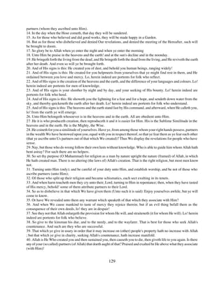 partners (whom they ascribed unto Him).
14. In the day when the Hour cometh, that day they will be sundered.
15. As for those who believed and did good works, they will be made happy in a Garden.
16. But as for those who disbelieved and denied Our revelations, and denied the meeting of the Hereafter, such will
be brought to doom.
17. So glory be to Allah when ye enter the night and when ye enter the morning
18. Unto Him be praise in the heavens and the earth! and at the sun's decline and in the noonday.
19. He bringeth forth the living from the dead, and He bringeth forth the dead from the living, and He reviveth the earth
after her death. And even so will ye be brought forth.
20. And of His signs is this: He created you of dust, and behold you human beings, ranging widely!
21. And of His signs is this: He created for you helpmeets from yourselves that ye might find rest in them, and He
ordained between you love and mercy. Lo, herein indeed are portents for folk who reflect.
22. And of His signs is the creation of the heavens and the earth, and the difference of your languages and colours. Lo!
herein indeed are portents for men of knowledge.
23. And of His signs is your slumber by night and by day, and your seeking of His bounty. Lo! herein indeed are
portents for folk who heed.
24. And of His signs is this: He showeth you the lightning for a fear and for a hope, and sendeth down water from the
sky, and thereby quickeneth the earth after her death. Lo! herein indeed are portents for folk who understand.
25. And of His signs is this: The heavens and the earth stand fast by His command, and afterward, when He calleth you,
lo! from the earth ye will emerge.
26. Unto Him belongeth whosoever is in the heavens and in the earth. All are obedient unto Him.
27. He it is who produceth creation, then reproduceth it and it is easier for Him. His is the Sublime Similitude in the
heavens and in the earth. He is the Mighty, the Wise.
28. He coineth for you a similitude of yourselves. Have ye, from among those whom your right hands possess, partners
in the wealth We have bestowed upon you, equal with you in respect thereof, so that ye fear them as ye fear each other
(that ye ascribe unto Us partners out of that which We created)? Thus We display the revelations for people who have
sense.
29. Nay, but those who do wrong follow their own lusts without knowledge. Who is able to guide him whom Allah hath
bent astray? For such there are no helpers.
30. So set thy purpose (O Muhammad) for religion as a man by nature upright the nature (framed) of Allah, in which
He hath created man. There is no altering (the laws of) Allah's creation. That is the right religion, but most men know
not.
31. Turning unto Him (only); and be careful of your duty unto Him, and establish worship, and be not of those who
ascribe partners (unto Him);
32. Of those who split up their religion and became schismatics, each sect exulting in its tenets.
33. And when harm toucheth men they cry unto their, Lord, turning to Him in repentance; then, when they have tasted
of His mercy, behold! some of them attribute partners to their Lord.
34. So as to disbelieve in that which We have given them (Unto such it is said): Enjoy yourselves awhile, but ye will
come to know.
35. Or have We revealed unto them any warrant which speaketh of that which they associate with Him?
36. And when We cause mankind to taste of mercy they rejoice therein; but if an evil thing befall them as the
consequence of their own deeds, lo! they are in despair!
37. See they not that Allah enlargeth the provision for whom He will, and straiteneth (it for whom He will). Lo! herein
indeed are portents for folk who believe.
38. So give to the kinsman his due, and to the needy, and to the wayfarer. That is best for those who seek Allah's
countenance. And such are they who are successful.
39. That which ye give in usury in order that it may increase on (other) people's property hath no increase with Allah
; but that which ye give in charity, seeking Allah's countenance, hath increase manifold.
40. Allah is He Who created you and then sustained you, then causeth you to die, then giveth life to you again. Is there
any of your (so called) partners (of Allah) that doeth aught of that? Praised and exalted be He above what they associate
(with Him)!


                                                         129
 