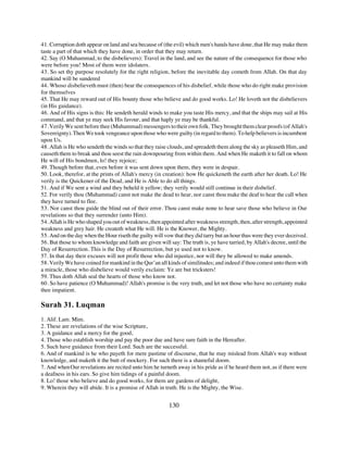 41. Corruption doth appear on land and sea because of (the evil) which men's hands have done, that He may make them
taste a part of that which they have done, in order that they may return.
42. Say (O Muhammad, to the disbelievers): Travel in the land, and see the nature of the consequence for those who
were before you! Most of them were idolaters.
43. So set thy purpose resolutely for the right religion, before the inevitable day cometh from Allah. On that day
mankind will be sundered
44. Whoso disbelieveth must (then) bear the consequences of his disbelief, while those who do right make provision
for themselves
45. That He may reward out of His bounty those who believe and do good works. Lo! He loveth not the disbelievers
(in His guidance).
46. And of His signs is this: He sendeth herald winds to make you taste His mercy, and that the ships may sail at His
command, and that ye may seek His favour, and that haply ye may be thankful.
47. Verily We sent before thee (Muhammad) messengers to their own folk. They brought them clear proofs (of Allah's
Sovereignty). Then We took vengeance upon those who were guilty (in regard to them). To help believers is incumbent
upon Us.
48. Allah is He who sendeth the winds so that they raise clouds, and spreadeth them along the sky as pleaseth Him, and
causeth them to break and thou seest the rain downpouring from within them. And when He maketh it to fall on whom
He will of His bondmen, lo! they rejoice;
49. Though before that, even before it was sent down upon them, they were in despair.
50. Look, therefor, at the prints of Allah's mercy (in creation): how He quickeneth the earth after her death. Lo! He
verily is the Quickener of the Dead, and He is Able to do all things.
51. And if We sent a wind and they beheld it yellow; they verily would still continue in their disbelief.
52. For verily thou (Muhammad) canst not make the dead to hear, nor canst thou make the deaf to hear the call when
they have turned to flee.
53. Nor canst thou guide the blind out of their error. Thou canst make none to hear save those who believe in Our
revelations so that they surrender (unto Him).
54. Allah is He who shaped you out of weakness, then appointed after weakness strength, then, after strength, appointed
weakness and grey hair. He createth what He will. He is the Knower, the Mighty.
55. And on the day when the Hour riseth the guilty will vow that they did tarry but an hour thus were they ever deceived.
56. But those to whom knowledge and faith are given will say: The truth is, ye have tarried, by Allah's decree, until the
Day of Resurrection. This is the Day of Resurrection, but ye used not to know.
57. In that day their excuses will not profit those who did injustice, nor will they be allowed to make amends.
58. Verily We have coined for mankind in the Qur’an all kinds of similitudes; and indeed if thou comest unto them with
a miracle, those who disbelieve would verily exclaim: Ye are but tricksters!
59. Thus doth Allah seal the hearts of those who know not.
60. So have patience (O Muhammad)! Allah's promise is the very truth, and let not those who have no certainty make
thee impatient.

Surah 31. Luqman
1. Alif. Lam. Mim.
2. These are revelations of the wise Scripture,
3. A guidance and a mercy for the good,
4. Those who establish worship and pay the poor due and have sure faith in the Hereafter.
5. Such have guidance from their Lord. Such are the successful.
6. And of mankind is he who payeth for mere pastime of discourse, that he may mislead from Allah's way without
knowledge, and maketh it the butt of mockery. For such there is a shameful doom.
7. And when Our revelations are recited unto him he turneth away in his pride as if he heard them not, as if there were
a deafness in his ears. So give him tidings of a painful doom.
8. Lo! those who believe and do good works, for them are gardens of delight,
9. Wherein they will abide. It is a promise of Allah in truth. He is the Mighty, the Wise.


                                                          130
 