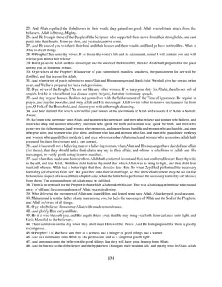 25. And Allah repulsed the disbelievers in their wrath; they gained no good. Allah averted their attack from the
believers. Allah is Strong, Mighty.
26. And He brought those of the People of the Scripture who supported them down from their strongholds, and cast
panic into their hearts. Some ye slew, and ye made captive some.
27. And He caused you to inherit their land and their houses and their wealth, and land ye have not trodden. Allah is
Able to do all things.
28. O Prophet! Say unto thy wives: If ye desire the world's life and its adornment, come! I will content you and will
release you with a fair release.
29. But if ye desire Allah and His messenger and the abode of the Hereafter, then lo! Allah hath prepared for the good
among you an immense reward.
30. O ye wives of the Prophet! Whosoever of you committeth manifest lewdness, the punishment for her will be
doubled, and that is easy for Allah.
31. And whosoever of you is submissive unto Allah and His messenger and doeth right, We shall give her reward twice
over, and We have prepared for her a rich provision.
32. O ye wives of the Prophet! Ye are not like any other women. If ye keep your duty (to Allah), then be not soft of
speech, lest he in whose heart is a disease aspire (to you), but utter customary speech.
33. And stay in your houses. Bedizen not yourselves with the bedizenment of the Time of ignorance. Be regular in
prayer, and pay the poor due, and obey Allah and His messenger. Allah's wish is but to remove uncleanness far from
you, O Folk of the Household, and cleanse you with a thorough cleansing.
34. And bear in mind that which is recited in your houses of the revelations of Allah and wisdom. Lo! Allah is Subtile,
Aware.
35. Lo! men who surrender unto Allah, and women who surrender, and men who believe and women who believe, and
men who obey and women who obey, and men who speak the truth and women who speak the truth, and men who
persevere (in righteousness) and women who persevere, and men who are humble and women who are humble, and men
who give alms and women who give alms, and men who fast and women who fast, and men who guard their modesty
and women who guard (their modesty), and men who remember Allah much and women who remember Allah hath
prepared for them forgiveness and a vast reward.
36. And it becometh not a believing man or a believing woman, when Allah and His messenger have decided and affair
(for them), that they should (after that) claim any say in their affair; and whoso is rebellious to Allah and His
messenger, be verily goeth astray in error manifest.
37. And when thou saidst unto him on whom Allah hath conferred favour and thou hast conferred favour: Keep thy wife
to thyself, and fear Allah. And thou didst hide in thy mind that which Allah was to bring to light, and thou didst fear
mankind whereas Allah had a better right that thou shouldst fear Him. So when Zeyd had performed the necessary
formality (of divorce) from her, We gave her unto thee in marriage, so that (henceforth) there may be no sin for
believers in respect of wives of their adopted sons, when the latter have performed the necessary formality (of release)
from them. The commandment of Allah must be fulfilled.
38. There is no reproach for the Prophet in that which Allah maketh his due. That was Allah's way with those who passed
away of old and the commandment of Allah is certain destiny.
39. Who delivered the messages of Allah and feared Him, and feared none save Allah. Allah keepeth good account.
40. Muhammad is not the father of any man among you, but he is the messenger of Allah and the Seal of the Prophets;
and Allah is Aware of all things.
41. O ye who believe! Remember Allah with much remembrance.
42. And glorify Him early and late.
43. He it is who blesseth you, and His angels (bless you), that He may bring you forth from darkness unto light; and
He is Merciful to the believers.
44. Their salutation on the day when they shall meet Him will be: Peace. And He hath prepared for them a goodly
recompense.
45. O Prophet! Lo! We have sent thee as a witness and a bringer of good tidings and a warner
46. And as a summoner unto Allah by His permission, and as a lamp that giveth light.
47. And announce unto the believers the good tidings that they will have great bounty from Allah.
48. And incline not to the disbelievers and the hypocrites. Disregard their noxious talk, and put thy trust in Allah. Allah


                                                           134
 