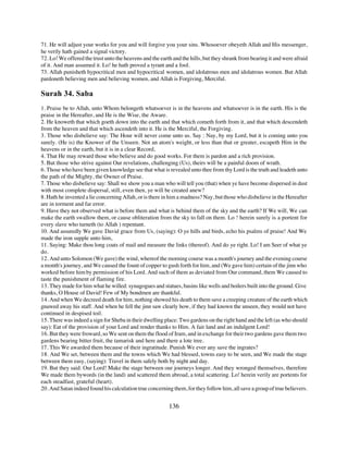 71. He will adjust your works for you and will forgive you your sins. Whosoever obeyeth Allah and His messenger,
he verily hath gained a signal victory.
72. Lo! We offered the trust unto the heavens and the earth and the hills, but they shrank from bearing it and were afraid
of it. And man assumed it. Lo! he hath proved a tyrant and a fool.
73. Allah punisheth hypocritical men and hypocritical women, and idolatrous men and idolatrous women. But Allah
pardoneth believing men and believing women, and Allah is Forgiving, Merciful.

Surah 34. Saba
1. Praise be to Allah, unto Whom belongeth whatsoever is in the heavens and whatsoever is in the earth. His is the
praise in the Hereafter, and He is the Wise, the Aware.
2. He knoweth that which goeth down into the earth and that which cometh forth from it, and that which descendeth
from the heaven and that which ascendeth into it. He is the Merciful, the Forgiving.
3. Those who disbelieve say: The Hour will never come unto us. Say : Nay, by my Lord, but it is coming unto you
surely. (He is) the Knower of the Unseen. Not an atom's weight, or less than that or greater, escapeth Him in the
heavens or in the earth, but it is in a clear Record,
4. That He may reward those who believe and do good works. For them is pardon and a rich provision.
5. But those who strive against Our revelations, challenging (Us), theirs will be a painful doom of wrath.
6. Those who have been given knowledge see that what is revealed unto thee from thy Lord is the truth and leadeth unto
the path of the Mighty, the Owner of Praise.
7. Those who disbelieve say: Shall we show you a man who will tell you (that) when ye have become dispersed in dust
with most complete dispersal, still, even then, ye will be created anew?
8. Hath he invented a lie concerning Allah, or is there in him a madness? Nay, but those who disbelieve in the Hereafter
are in torment and far error.
9. Have they not observed what is before them and what is behind them of the sky and the earth? If We will, We can
make the earth swallow them, or cause obliteration from the sky to fall on them. Lo ! herein surely is a portent for
every slave who turneth (to Allah ) repentant.
10. And assuredly We gave David grace from Us, (saying): O ye hills and birds, echo his psalms of praise! And We
made the iron supple unto him,
11. Saying: Make thou long coats of mail and measure the links (thereof). And do ye right. Lo! I am Seer of what ye
do.
12. And unto Solomon (We gave) the wind, whereof the morning course was a month's journey and the evening course
a month's journey, and We caused the fount of copper to gush forth for him, and (We gave him) certain of the jinn who
worked before him by permission of his Lord. And such of them as deviated from Our command, them We caused to
taste the punishment of flaming fire.
13. They made for him what he willed: synagogues and statues, basins like wells and boilers built into the ground. Give
thanks, O House of David! Few of My bondmen are thankful.
14. And when We decreed death for him, nothing showed his death to them save a creeping creature of the earth which
gnawed away his staff. And when he fell the jinn saw clearly how, if they had known the unseen, they would not have
continued in despised toil.
15. There was indeed a sign for Sheba in their dwelling place: Two gardens on the right hand and the left (as who should
say): Eat of the provision of your Lord and render thanks to Him. A fair land and an indulgent Lord!
16. But they were froward, so We sent on them the flood of Iram, and in exchange for their two gardens gave them two
gardens bearing bitter fruit, the tamarisk and here and there a lote tree.
17. This We awarded them because of their ingratitude. Punish We ever any save the ingrates?
18. And We set, between them and the towns which We had blessed, towns easy to be seen, and We made the stage
between them easy, (saying): Travel in them safely both by night and day.
19. But they said: Our Lord! Make the stage between our journeys longer. And they wronged themselves, therefore
We made them bywords (in the land) and scattered them abroad, a total scattering. Lo! herein verily are portents for
each steadfast, grateful (heart).
20. And Satan indeed found his calculation true concerning them, for they follow him, all save a group of true believers.


                                                          136
 