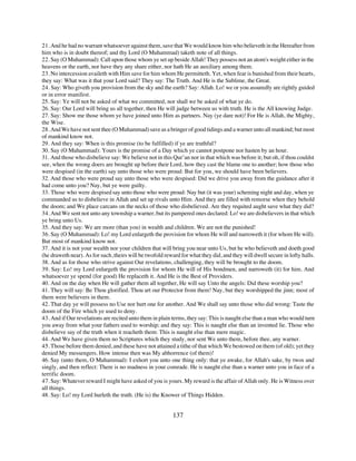 21. And he had no warrant whatsoever against them, save that We would know him who believeth in the Hereafter from
him who is in doubt thereof; and thy Lord (O Muhammad) taketh note of all things.
22. Say (O Muhammad): Call upon those whom ye set up beside Allah! They possess not an atom's weight either in the
heavens or the earth, nor have they any share either, nor hath He an auxiliary among them.
23. No intercession availeth with Him save for him whom He permitteth. Yet, when fear is banished from their hearts,
they say: What was it that your Lord said? They say: The Truth. And He is the Sublime, the Great.
24. Say: Who giveth you provision from the sky and the earth? Say: Allah. Lo! we or you assuredly are rightly guided
or in error manifest.
25. Say: Ye will not be asked of what we committed, nor shall we be asked of what ye do.
26. Say: Our Lord will bring us all together, then He will judge between us with truth. He is the All knowing Judge.
27. Say: Show me those whom ye have joined unto Him as partners. Nay (ye dare not)! For He is Allah, the Mighty,
the Wise.
28. And We have not sent thee (O Muhammad) save as a bringer of good tidings and a warner unto all mankind; but most
of mankind know not.
29. And they say: When is this promise (to be fulfilled) if ye are truthful?
30. Say (O Muhammad): Yours is the promise of a Day which ye cannot postpone nor hasten by an hour.
31. And those who disbelieve say: We believe not in this Qur’an nor in that which was before it; but oh, if thou couldst
see, when the wrong doers are brought up before their Lord, how they cast the blame one to another; how those who
were despised (in the earth) say unto those who were proud: But for you, we should have been believers.
32. And those who were proud say unto those who were despised: Did we drive you away from the guidance after it
had come unto you? Nay, but ye were guilty.
33. Those who were despised say unto those who were proud: Nay but (it was your) scheming night and day, when ye
commanded us to disbelieve in Allah and set up rivals unto Him. And they are filled with remorse when they behold
the doom; and We place carcans on the necks of those who disbelieved. Are they requited aught save what they did?
34. And We sent not unto any township a warner, but its pampered ones declared: Lo! we are disbelievers in that which
ye bring unto Us.
35. And they say: We are more (than you) in wealth and children. We are not the punished!
36. Say (O Muhammad): Lo! my Lord enlargeth the provision for whom He will and narroweth it (for whom He will).
But most of mankind know not.
37. And it is not your wealth nor your children that will bring you near unto Us, but he who believeth and doeth good
(he draweth near). As for such, theirs will be twofold reward for what they did, and they will dwell secure in lofty halls.
38. And as for those who strive against Our revelations, challenging, they will be brought to the doom.
39. Say: Lo! my Lord enlargeth the provision for whom He will of His bondmen, and narroweth (it) for him. And
whatsoever ye spend (for good) He replaceth it. And He is the Best of Providers.
40. And on the day when He will gather them all together, He will say Unto the angels: Did these worship you?
41. They will say: Be Thou glorified. Thou art our Protector from them! Nay, but they worshipped the jinn; most of
them were believers in them.
42. That day ye will possess no Use nor hurt one for another. And We shall say unto those who did wrong: Taste the
doom of the Fire which ye used to deny.
43. And if Our revelations are recited unto them in plain terms, they say: This is naught else than a man who would turn
you away from what your fathers used to worship; and they say: This is naught else than an invented lie. Those who
disbelieve say of the truth when it reacheth them: This is naught else than mere magic.
44. And We have given them no Scriptures which they study, nor sent We unto them, before thee, any warner.
45. Those before them denied, and these have not attained a tithe of that which We bestowed on them (of old); yet they
denied My messengers. How intense then was My abhorrence (of them)!
46. Say (unto them, O Muhammad): I exhort you unto one thing only: that ye awake, for Allah's sake, by twos and
singly, and then reflect: There is no madness in your comrade. He is naught else than a warner unto you in face of a
terrific doom.
47. Say: Whatever reward I might have asked of you is yours. My reward is the affair of Allah only. He is Witness over
all things.
48. Say: Lo! my Lord hurleth the truth. (He is) the Knower of Things Hidden.


                                                           137
 