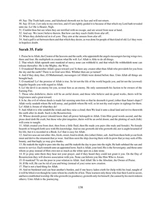 49. Say: The Truth hath come, and falsehood showeth not its face and will not return.
50. Say: If I err, I err only to my own loss, and if I am rightly guided it is because of that which my Lord hath revealed
unto me. Lo! He is Hearer, Nigh.
51. Couldst thou but see when they are terrified with no escape, and are seized from near at hand.
52. And say: We (now) believe therein. But how can they reach (faith) from afar off,
53. When they disbelieved in it of yore. They aim at the unseen from afar off.
54. And a gulf is set between them and that which they desire, as was done for people of their kind of old. Lo! they were
in hopeless doubt.

Surah 35. Fatir
1. Praise be to Allah, the Creator of the heavens and the earth, who appointeth the angels messengers having wings two,
three and four. He multiplieth in creation what He will. Lo! Allah is Able to do all things.
2. That which Allah openeth unto mankind of mercy none can withhold it; and that which He withholdeth none can
release thereafter. He is the Mighty, the Wise.
3. O mankind! Remember Allah's grace toward you! Is there any creator other than Allah who provideth for you from
the sky and the earth? There is no God save Him. Whither then are ye turned?
4. And if they deny thee, (O Muhammad), messengers (of Allah) were denied before thee. Unto Allah all things are
brought back.
5. O mankind! Lo! the promise of Allah is true. So let not the life of the world beguile you, and let not the (avowed)
beguiler beguile you with regard to Allah.
6. Lo! the devil is an enemy for you, so treat him as an enemy. He only summoneth his faction to be owners of the
Earning Fire.
7. Those who disbelieve, theirs will be an awful doom; and those who believe and do good works, theirs will be
forgiveness and a great reward.
8. Is he, the evil of whose deeds is made fair seeming unto him so that he deemeth it good, (other than Satan's dupe)?
Allah verily sendeth whom He will astray, and guideth whom He will, so let not thy soul expire in sighings for them.
Lo! Allah is Aware of what they do!
9. And Allah it is who sendeth the winds and they raise a cloud; then We lead it unto a dead land and revive therewith
the earth after its death. Such is the Resurrection.
10. Whoso desireth power (should know that) all power belongeth to Allah. Unto Him good words ascend, and the
pious deed doth He exalt; but those who plot iniquities, theirs will be an awful doom; and the plotting of such (folk)
will come to naught.
11. Allah created you from dust, then from a little fluid, then He made you pairs (the male and female). No female
beareth or bringeth forth save with His knowledge. And no one groweth old who groweth old, nor is aught lessened of
his life, but it is recorded in a Book. Lo! that is easy for Allah.
12. And two seas are not alike: this, fresh, sweet, food to drink, this (other) bitter, salt. And from them both ye eat fresh
meat and derive the ornament that ye wear. And thou seest the ship cleaving them with its prow that ye may seek of His
bounty, and that haply ye may give thanks.
13. He maketh the night to pass into the day and He maketh the day to pass into the night. He hath subdued the sun and
moon to service. Each runneth unto an appointed term. Such is Allah, your lord; His is the Sovereignty; and those unto
whom ye pray instead of Him own not so much as the white spot on a date stone.
14. If ye pray unto them they hear not your prayer, and if they heard they could not grant it you. On the Day of
Resurrection they will disown association with you. None can Inform you like Him Who is Aware.
15. O mankind! Ye are the poor in your relation to Allah. And Allah! He is the Absolute, the Owner of Praise.
16. If He will, He can be rid of you and bring (instead of you) some new creation.
17. That is not a hard thing for Allah.
18. And no burdened soul can bear another's burden, and if one heavy laden crieth for (help with) his load, naught of
it will be lifted even though he (unto whom he crieth) be of kin. Thou warnest only those who fear their Lord in secret,
and have established worship. He who groweth (in goodness), groweth only for himself, (he cannot by his merit redeem
others). Unto Allah is the journeying.


                                                           138
 
