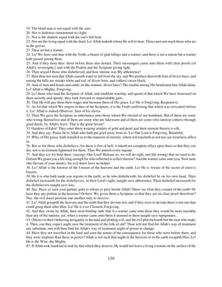 19. The blind man is not equal with the seer;
20. Nor is darkness (tantamount to) light;
21. Nor is the shadow equal with the sun's full heat;
22. Nor are the living equal with the dead. Lo! Allah maketh whom He will to hear. Thou canst not reach those who are
in the graves.
23. Thou art but a warner.
24. Lo! We have sent thee with the Truth, a bearer of glad tidings and a warner; and there is not a nation but a warner
hath passed among them.
25. And if they deny thee: those before them also denied. Their messengers came unto them with clear proofs (of
Allah's sovereignty), and with the Psalms and the Scripture giving light.
26. Then seized I those who disbelieved, and how intense was My abhorrence!
27. Hast thou not seen that Allah causeth water to fall from the sky, and We produce therewith fruit of divers hues; and
among the hills are streaks white and red, of divers hues, and (others) raven black;
28. And of men and beasts and cattle, in like manner, divers hues? The erudite among His bondsmen fear Allah alone.
Lo! Allah is Mighty, Forgiving.
29. Lo! those who read the Scripture of Allah, and establish worship, and spend of that which We have bestowed on
them secretly and openly, they look forward to imperishable gain,
30. That He will pay them their wages and Increase them of His grace. Lo! He is Forgiving, Responsive.
31. As for that which We inspire in thee of the Scripture, it is the Truth confirming that which was (revealed) before
it. Lo! Allah is indeed Observer, Seer of his slaves.
32. Then We gave the Scripture as inheritance unto those whom We elected of our bondmen. But of them are some
who wrong themselves and of them are some who are lukewarm and of them are some who outstrip (others) through
good deeds, by Allah's leave. That is the great favour!
33. Gardens of Eden! They enter them wearing armlets of gold and pearl and their raiment therein is silk.
34. And they say: Praise be to Allah who hath put grief away from us. Lo! Our Lord is Forgiving, Bountiful,
35. Who, of His grace, hath installed us in the mansion of eternity, where toil toucheth us not nor can weariness affect
us.
36. But as for those who disbelieve, for them is fire of hell; it taketh not complete effect upon them so that they can
die, nor is its torment lightened for them. Thus We punish every ingrate.
37. And they cry for help there, (saying): Our Lord! Release us; we will do right, not (the wrong) that we used to do.
Did not We grant you a life long enough for who reflected to reflect therein? And the warner came unto you. Now taste
(the flavour of your deeds), for evil doers have no helper.
38. Lo! Allah is the knower of the Unseen of the heavens and the earth. Lo! He is Aware of the secret of (men's)
breasts.
39. He it is who hath made you regents in the earth; so he who disbelieveth, his disbelief be on his own head. Their
disbelief increaseth for the disbelievers, in their Lord's sight, naught save abhorrence. Their disbelief increaseth for
the disbelievers naught save loss.
40. Say: Have ye seen your partner gods to whom ye pray beside Allah? Show me what they created of the earth! Or
have they any portion in the heavens? Or have We given them a Scripture so that they act on clear proof therefrom?
Nay, the evil doers promise one another only to deceive.
41. Lo! Allah graspeth the heavens and the earth that they deviate not, and if they were to deviate there is not one that
could grasp them after Him. Lo! He is ever Clement, Forgiving.
42. And they swore by Allah, their most binding oath, that if a warner came unto them they would be more tractable
than any of the nations; yet, when a warner came unto them it aroused in them naught save repugnance,
43. (Shown in their) behaving arrogantly in the land and plotting evil; and the evil plot encloseth but the men who make
it. Then, can they expect aught save the treatment of the folk of old? Thou wilt not find for Allah's way of treatment
any substitute, nor wilt thou find for Allah's way of treatment aught of power to change.
44. Have they not travelled in the land and seen the nature of the consequence for those who were before them, and
they were mightier than these in power? Allah is not such that aught in the heavens or in the earth escapeth Him. Lo!
He is the Wise, the Mighty.
45. If Allah took mankind to task by that which they deserve, He would not leave a living creature on the surface of the


                                                          139
 