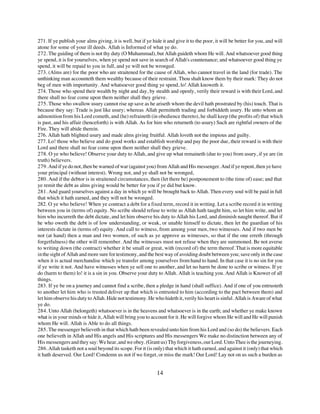271. If ye publish your alms giving, it is well, but if ye hide it and give it to the poor, it will be better for you, and will
atone for some of your ill deeds. Allah is Informed of what ye do.
272. The guiding of them is not thy duty (O Muhammad), but Allah guideth whom He will. And whatsoever good thing
ye spend, it is for yourselves, when ye spend not save in search of Allah's countenance; and whatsoever good thing ye
spend, it will be repaid to you in full, and ye will not be wronged.
273. (Alms are) for the poor who are straitened for the cause of Allah, who cannot travel in the land (for trade). The
unthinking man accounteth them wealthy because of their restraint. Thou shalt know them by their mark: They do not
beg of men with importunity. And whatsoever good thing ye spend, lo! Allah knoweth it.
274. Those who spend their wealth by night and day, by stealth and openly, verily their reward is with their Lord, and
there shall no fear come upon them neither shall they grieve.
275. Those who swallow usury cannot rise up save as he ariseth whom the devil hath prostrated by (his) touch. That is
because they say: Trade is just like usury; whereas Allah permitteth trading and forbiddeth usury. He unto whom an
admonition from his Lord cometh, and (he) refraineth (in obedience thereto), he shall keep (the profits of) that which
is past, and his affair (henceforth) is with Allah. As for him who returneth (to usury) Such are rightful owners of the
Fire. They will abide therein.
276. Allah hath blighted usury and made alms giving fruitful. Allah loveth not the impious and guilty.
277. Lo! those who believe and do good works and establish worship and pay the poor due, their reward is with their
Lord and there shall no fear come upon them neither shall they grieve.
278. O ye who believe! Observe your duty to Allah, and give up what remaineth (due to you) from usury, if ye are (in
truth) believers.
279. And if ye do not, then be warned of war (against you) from Allah and His messenger. And if ye repent, then ye have
your principal (without interest). Wrong not, and ye shall not be wronged,
280. And if the debtor is in straitened circumstances, then (let there be) postponement to (the time of) ease; and that
ye remit the debt as alms giving would be better for you if ye did but know.
281. And guard yourselves against a day in which ye will be brought back to Allah. Then every soul will be paid in full
that which it hath earned, and they will not be wronged.
282. O ye who believe! When ye contract a debt for a fixed term, record it in writing. Let a scribe record it in writing
between you in (terms of) equity. No scribe should refuse to write as Allah hath taught him, so let him write, and let
him who incurreth the debt dictate, and let him observe his duty to Allah his Lord, and diminish naught thereof. But if
he who oweth the debt is of low understanding, or weak, or unable himself to dictate, then let the guardian of his
interests dictate in (terms of) equity. And call to witness, from among your men, two witnesses. And if two men be
not (at hand) then a man and two women, of such as ye approve as witnesses, so that if the one erreth (through
forgetfulness) the other will remember. And the witnesses must not refuse when they are summoned. Be not averse
to writing down (the contract) whether it be small or great, with (record of) the term thereof. That is more equitable
in the sight of Allah and more sure for testimony, and the best way of avoiding doubt between you; save only in the case
when it is actual merchandise which ye transfer among yourselves from hand to hand. In that case it is no sin for you
if ye write it not. And have witnesses when ye sell one to another, and let no harm be done to scribe or witness. If ye
do (harm to them) lo! it is a sin in you. Observe your duty to Allah. Allah is teaching you. And Allah is Knower of all
things.
283. If ye be on a journey and cannot find a scribe, then a pledge in hand (shall suffice). And if one of you entrusteth
to another let him who is trusted deliver up that which is entrusted to him (according to the pact between them) and
let him observe his duty to Allah. Hide not testimony. He who hideth it, verily his heart is sinful. Allah is Aware of what
ye do.
284. Unto Allah (belongeth) whatsoever is in the heavens and whatsoever is in the earth; and whether ye make known
what is in your minds or hide it, Allah will bring you to account for it. He will forgive whom He will and He will punish
whom He will. Allah is Able to do all things.
285. The messenger believeth in that which hath been revealed unto him from his Lord and (so do) the believers. Each
one believeth in Allah and His angels and His scriptures and His messengers We make no distinction between any of
His messengers and they say: We hear, and we obey. (Grant us) Thy forgiveness, our Lord. Unto Thee is the journeying.
286. Allah tasketh not a soul beyond its scope. For it (is only) that which it hath earned, and against it (only) that which
it hath deserved. Our Lord! Condemn us not if we forget, or miss the mark! Our Lord! Lay not on us such a burden as


                                                             14
 