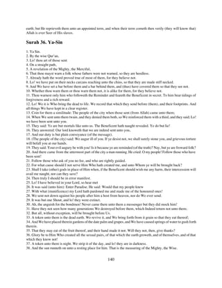 earth; but He reprieveth them unto an appointed term, and when their term cometh then verily (they will know that)
Allah is ever Seer of His slaves.

Surah 36. Ya-Sin
1. Ya Sin.
2. By the wise Qur’an,
3. Lo! thou art of those sent
4. On a straight path,
5. A revelation of the Mighty, the Merciful,
6. That thou mayst warn a folk whose fathers were not warned, so they are heedless.
7. Already hath the word proved true of most of them, for they believe not.
8. Lo! we have put on their necks carcans reaching unto the chins, so that they are made stiff necked.
9. And We have set a bar before them and a bar behind them, and (thus) have covered them so that they see not.
10. Whether thou warn them or thou warn them not, it is alike for them, for they believe not.
11. Thou warnest only him who followeth the Reminder and feareth the Beneficent in secret. To him bear tidings of
forgiveness and a rich reward.
12. Lo! We it is Who bring the dead to life. We record that which they send before (them), and their footprints. And
all things We have kept in a clear register.
13. Coin for them a similitude: The people of the city when those sent (from Allah) came unto them;
14. When We sent unto them twain, and they denied them both, so We reinforced them with a third, and they said; Lo!
we have been sent unto you.
15. They said: Ye are but mortals like unto us. The Beneficent hath naught revealed. Ye do but lie!
16. They answered: Our lord knoweth that we are indeed sent unto you,
17. And our duty is but plain conveyance (of the message).
18. (The people of the city) said: We augur ill of you. If ye desist not, we shall surely stone you, and grievous torture
will befall you at our hands.
19. They said: Your evil augury be with you! Is it because ye are reminded (of the truth)? Nay, but ye are froward folk?
20. And there came from the uttermost part of the city a man running. He cried: O my people! Follow those who have
been sent!
21. Follow those who ask of you no fee, and who are rightly guided.
22. For what cause should I not serve Him Who hath created me, and unto Whom ye will be brought back?
23. Shall I take (other) gods in place of Him when, if the Beneficent should wish me any harm, their intercession will
avail me naught, nor can they save?
24. Then truly I should be in error manifest.
25. Lo! I have believed in your Lord, so hear met
26. It was said (unto him): Enter Paradise. He said: Would that my people knew
27. With what (munificence) my Lord hath pardoned me and made me of the honoured ones!
28. We sent not down against his people after him a host from heaven, nor do We ever send.
29. It was but one Shout, and lo! they were extinct.
30. Ah, the anguish for the bondmen! Never came there unto them a messenger but they did mock him!
31. Have they not seen how many generations We destroyed before them, which Indeed return not unto them;
32. But all, without exception, will be brought before Us.
33. A token unto them is the dead earth. We revive it, and We bring forth from it grain so that they eat thereof;
34. And We have placed therein gardens of the date palm and grapes, and We have caused springs of water to gush forth
therein.
35. That they may eat of the fruit thereof, and their hand made it not. Will they not, then, give thanks?
36. Glory be to Him Who created all the sexual pairs, of that which the earth groweth, and of themselves, and of that
which they know not!
37. A token unto them is night. We strip it of the day, and lo! they are in darkness.
38. And the sun runneth on unto a resting place for him. That is the measuring of the Mighty, the Wise.


                                                          140
 