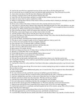 39. And for the moon We have appointed mansions till she return like an old shrivelled palm leaf.
40. It is not for the sun to overtake the moon, nor doth the night outstrip the day. They float each in an orbit.
41. And a token unto them is that We bear their offspring in the laden ship,
42. And have created for them of the like thereof whereon they ride.
43. And if We will, We drown them, and there is no help for them, neither can they be saved;
44. Unless by mercy from Us and as comfort for a while.
45. When it is said unto them: Beware of that which is before you and that which is behind you, that haply ye may find
mercy (they are heedless).
46. Never came a token of the tokens of their Lord to them, but they did turn away from it!
47. And when it is said unto them: Spend of that wherewith Allah hath provided you. those who disbelieve say unto
those who believe: Shall we feed those whom Allah, if He willed, would feed? Ye are in naught else than error manifest.
48. And they say: When will this promise be fulfilled, if ye are truthful?
49. They await but one Shout, which will surprise them while they are disputing.
50. Then they cannot make bequest, nor can they return to their own folk.
51. And the trumpet is blown and lo! from the graves they hie unto their Lord,
52. Crying: Woe upon us! Who hath raised us from our place of sleep? This is that which the Beneficent did promise,
and the messengers spoke truth,
53. It is but one Shout, and behold them brought together before Us!
54. This day no soul is wronged in aught; nor are ye requited aught save what ye used to do.
55. Lo! those who merit paradise this day are happily employed,
56. They and their wives, in pleasant shade, on thrones reclining;
57. Theirs the fruit (of their good deeds) and theirs (all) that they ask;
58. The word from a Merciful Lord (for them) is: Peace!
59. But avaunt ye, O ye guilty, this day!
60. Did I not charge you, O ye sons of Adam, that ye worship not the devil Lo! he is your open foe!
61. But that ye worship Me? That was the right path.
62. Yet he hath led astray of you a great multitude. Had ye then no sense?
63. This is hell which ye were promised (if ye followed him).
64. Burn therein this day for that ye disbelieved.
65. This day We seal up mouths, and hands speak out and feet bear witness as to what they used to earn.
66. And had We willed, We verily could have quenched their eyesight so that they should struggle for the way. Then
how could they have seen?
67. And had We willed, We verily could have fixed them in their place, making them powerless to go forward or turn
back.
68. He whom We bring unto old age, We reverse him in creation (making him go back to weakness after strength).
Have ye then no sense?
69. And we have not taught him (Muhammad) poetry, nor is it meet for him. This is naught else than a Reminder and
a Lecture making plain,
70. To warn whosoever liveth, and that the word may be fulfilled against the disbelievers.
71. Have they not seen how We have created for them of Our handiwork the cattle, so that they are their owners,
72. And have subdued them unto them, so that some of them they have for riding, some for food?
73. Benefits and (divers) drinks have they from them. Will they not then give thanks?
74. And they have taken (other) gods beside Allah, in order that they may be helped.
75. It is not in their power to help them; but they (the worshippers) are unto them a host in arms.
76. So let not their speech grieve thee (O Muhammad). Lo! We know what they conceal and what proclaim.
77. Hath not man seen that We have created him from a drop of seed? Yet lo! he is an open opponent.
78. And he hath coined for Us a similitude, and hath forgotten the fact of his creation, saying: Who will revive these
bones when they have rotted away?
79. Say: He will revive them Who produced them at the first, for He is Knower of every creation,
80. Who hath appointed for you fire from the green tree, and behold! ye kindle from it.
81. Is not He Who created the heavens and the earth Able to create the like of them? Aye, that He is! for He is the All


                                                         141
 