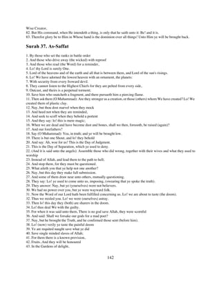 Wise Creator,
82. But His command, when He intendeth a thing, is only that he saith unto it: Be! and it is.
83. Therefor glory be to Him in Whose hand is the dominion over all things! Unto Him ye will be brought back.

Surah 37. As-Saffat
1. By those who set the ranks in battle order
2. And those who drive away (the wicked) with reproof
3. And those who read (the Word) for a reminder,
4. Lo! thy Lord is surely One.
5. Lord of the heavens and of the earth and all that is between them, and Lord of the sun's risings.
6. Lo! We have adorned the lowest heaven with an ornament, the planets:
7. With security from every froward devil.
8. They cannot listen to the Highest Chiefs for they are pelted from every side,
9. Outcast, and theirs is a perpetual torment;
10. Save him who snatcheth a fragment, and there pursueth him a piercing flame.
11. Then ask them (O Muhammad): Are they stronger as a creation, or those (others) whom We have created? Lo! We
created them of plastic clay.
12. Nay, but thou dost marvel when they mock
13. And heed not when they are reminded,
14. And seek to scoff when they behold a portent
15. And they say: lo! this is mere magic;
16. When we are dead and have become dust and bones, shall we then, forsooth, be raised (again)?
17. And our forefathers?
18. Say (O Muhammad): Yea, in truth; and ye will be brought low.
19. There is but one Shout, and lo! they behold
20. And say: Ah, woe for us! This is the Day of Judgment.
21. This is the Day of Separation, which ye used to deny.
22. (And it is said unto the angels): Assemble those who did wrong, together with their wives and what they used to
worship
23. Instead of Allah, and lead them to the path to hell;
24. And stop them, for they must be questioned.
25. What aileth you that ye help not one another?
26. Nay, but this day they make full submission.
27. And some of them draw near unto others, mutually questioning.
28. They say: Lo! ye used to come unto us, imposing, (swearing that ye spoke the truth).
29. They answer: Nay, but ye (yourselves) were not believers.
30. We had no power over you, but ye were wayward folk.
31. Now the Word of our Lord hath been fulfilled concerning us. Lo! we are about to taste (the doom).
32. Thus we misled you. Lo! we were (ourselves) astray.
33. Then lo! this day they (both) are sharers in the doom.
34. Lo! thus deal We with the guilty.
35. For when it was said unto them, There is no god save Allah, they were scornful
36. And said: Shall we forsake our gods for a mad poet?
37. Nay, but he brought the Truth, and he confirmed those sent (before him).
38. Lo! (now) verily ye taste the painful doom
39. Ye are requited naught save what ye did
40. Save single minded slaves of Allah;
41. For them there is a known provision,
42. Fruits..And they will be honoured
43. In the Gardens of delight,


                                                       142
 