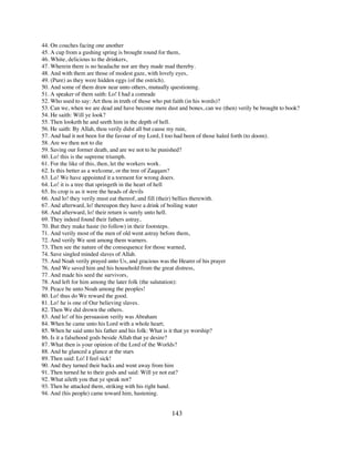 44. On couches facing one another
45. A cup from a gushing spring is brought round for them,
46. White, delicious to the drinkers,
47. Wherein there is no headache nor are they made mad thereby.
48. And with them are those of modest gaze, with lovely eyes,
49. (Pure) as they were hidden eggs (of the ostrich).
50. And some of them draw near unto others, mutually questioning.
51. A speaker of them saith: Lo! I had a comrade
52. Who used to say: Art thou in truth of those who put faith (in his words)?
53. Can we, when we are dead and have become mere dust and bones, can we (then) verily be brought to book?
54. He saith: Will ye look?
55. Then looketh he and seeth him in the depth of hell.
56. He saith: By Allah, thou verily didst all but cause my ruin,
57. And had it not been for the favour of my Lord, I too had been of those haled forth (to doom).
58. Are we then not to die
59. Saving our former death, and are we not to he punished?
60. Lo! this is the supreme triumph.
61. For the like of this, then, let the workers work.
62. Is this better as a welcome, or the tree of Zaqqam?
63. Lo! We have appointed it a torment for wrong doers.
64. Lo! it is a tree that springeth in the heart of hell
65. Its crop is as it were the heads of devils
66. And lo! they verily must eat thereof, and fill (their) bellies therewith.
67. And afterward, lo! thereupon they have a drink of boiling water
68. And afterward, lo! their return is surely unto hell.
69. They indeed found their fathers astray,
70. But they make haste (to follow) in their footsteps.
71. And verily most of the men of old went astray before them,
72. And verily We sent among them warners.
73. Then see the nature of the consequence for those warned,
74. Save singled minded slaves of Allah.
75. And Noah verily prayed unto Us, and gracious was the Hearer of his prayer
76. And We saved him and his household from the great distress,
77. And made his seed the survivors,
78. And left for him among the later folk (the salutation):
79. Peace be unto Noah among the peoples!
80. Lo! thus do We reward the good.
81. Lo! he is one of Our believing slaves.
82. Then We did drown the others.
83. And lo! of his persuasion verily was Abraham
84. When he came unto his Lord with a whole heart;
85. When he said unto his father and his folk: What is it that ye worship?
86. Is it a falsehood gods beside Allah that ye desire?
87. What then is your opinion of the Lord of the Worlds?
88. And he glanced a glance at the stars
89. Then said: Lo! I feel sick!
90. And they turned their backs and went away from him
91. Then turned he to their gods and said: Will ye not eat?
92. What aileth you that ye speak not?
93. Then he attacked them, striking with his right hand.
94. And (his people) came toward him, hastening.


                                                     143
 