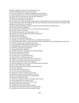 95. He said: Worship ye that which ye yourselves do carve
96. When Allah hath created you and what ye make?
97. They said: Build for him a building and fling him in the red hot fire.
98. And they designed a snare for him, but We made them the undermost.
99. And he said: Lo! I am going unto my Lord Who will guide me
100. My Lord! Vouchsafe me of the righteous.
101. So We gave him tidings of a gentle son.
102. And when (his son) was old enough to walk with him, (Abraham) said: O my dear son, I have seen in a dream that
I must sacrifice thee. So look, what thinkest thou? He said: O my father! Do that which thou art commanded. Allah
willing, thou shalt find me of the steadfast.
103. Then, when they had both surrendered (to Allah), and he had flung him down upon his face,
104. We called unto him: O Abraham:
105. Thou hast already fulfilled the vision. Lo! thus do We reward the good.
106. Lo! that verily was a clear test.
107. Then We ransomed him with a tremendous victim.
108. And We left for him among the later folk (the salutation):
109. Peace be unto Abraham!
110. Thus do We reward the good.
111. Lo! he is one of Our believing slaves.
112. And We gave him tidings of the birth of Isaac, a Prophet of the righteous.
113. And We blessed him and Isaac. And of their seed are some who do good, and some who plainly wrong themselves.
114. And We verily gave grace unto Moses and Aaron,
115. And saved them and their people from the great distress,
116. And helped them so that they became the victors.
117. And We gave them the clear Scripture
118. And showed them the right path.
119. And We left for them, among the later folk (the salutation):
120. Peace be unto Moses and Aaron!
121. Lo! thus do We reward the good.
122. Lo! they are two of our believing slaves.
123. And lo! Elias was of those sent (to warn)
124. When he said unto his folk: Will ye not ward off (evil)?
125. Will ye cry unto Baal and forsake the best of Creators,
126. Allah, your Lord and Lord of your forefathers?
127. But they denied him, so they surely will be haled forth (to the doom)
128. Save single minded slaves of Allah.
129. And we left for him among the later folk (the salutation):
130. Peace be unto Elias!
131. Lo! thus do We reward the good.
132. Lo! he is one of our believing slaves.
133. And lo! Lot verily was of those sent (to warn),
134. When We saved him and his household, every one,
135. Save an old woman among those who stayed behind;
136. Then We destroyed the others.
137. And Lo! ye verily pass by (the ruin of) them in the morning
138. And at night time; have ye then no sense?
139. And lo! Jonah verily was of those sent (to warn)
140. When he fled unto the laden ship,
141. And then drew lots and was of those rejected;
142. And the fish swallowed him while be was blameworthy;
143. And had he not been one of those who glorify (Allah)


                                                       144
 