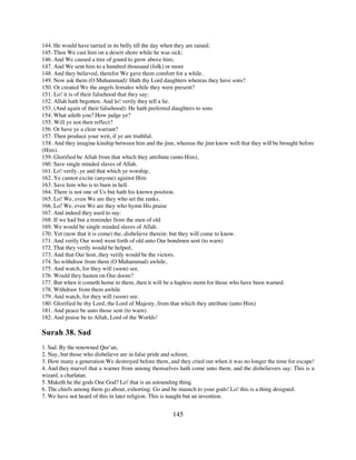 144. He would have tarried in its belly till the day when they are raised;
145. Then We cast him on a desert shore while he was sick;
146. And We caused a tree of gourd to grow above him;
147. And We sent him to a hundred thousand (folk) or more
148. And they believed, therefor We gave them comfort for a while.
149. Now ask them (O Muhammad): Hath thy Lord daughters whereas they have sons?
150. Or created We the angels females while they were present?
151. Lo! it is of their falsehood that they say:
152. Allah hath begotten. And lo! verily they tell a lie.
153. (And again of their falsehood): He hath preferred daughters to sons
154. What aileth you? How judge ye?
155. Will ye not then reflect?
156. Or have ye a clear warrant?
157. Then produce your writ, if ye are truthful.
158. And they imagine kinship between him and the jinn, whereas the jinn know well that they will be brought before
(Him).
159. Glorified be Allah from that which they attribute (unto Him),
160. Save single minded slaves of Allah.
161. Lo! verily, ye and that which ye worship,
162. Ye cannot excite (anyone) against Him
163. Save him who is to burn in hell.
164. There is not one of Us but hath his known position.
165. Lo! We, even We are they who set the ranks.
166. Lo! We, even We are they who hymn His praise
167. And indeed they used to say:
168. If we had but a reminder from the men of old
169. We would be single minded slaves of Allah.
170. Yet (now that it is come) the, disbelieve therein: but they will come to know.
171. And verily Our word went forth of old unto Our bondmen sent (to warn)
172. That they verily would be helped,
173. And that Our host, they verily would be the victors.
174. So withdraw from them (O Muhammad) awhile,
175. And watch, for they will (soon) see.
176. Would they hasten on Our doom?
177. But when it cometh home to them, then it will be a hapless morn for those who have been warned.
178. Withdraw from them awhile
179. And watch, for they will (soon) see.
180. Glorified be thy Lord, the Lord of Majesty, from that which they attribute (unto Him)
181. And peace be unto those sent (to warn).
182. And praise be to Allah, Lord of the Worlds!

Surah 38. Sad
1. Sad. By the renowned Qur’an,
2. Nay, but those who disbelieve are in false pride and schism.
3. How many a generation We destroyed before them, and they cried out when it was no longer the time for escape!
4. And they marvel that a warner from among themselves hath come unto them, and the disbelievers say: This is a
wizard, a charlatan.
5. Maketh he the gods One God? Lo! that is an astounding thing.
6. The chiefs among them go about, exhorting: Go and be staunch to your gods! Lo! this is a thing designed.
7. We have not heard of this in later religion. This is naught but an invention.


                                                       145
 