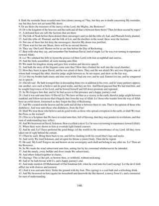 8. Hath the reminder been revealed unto him (alone) among us? Nay, but they are in doubt concerning My reminder;
nay but they have not yet tasted My doom.
9. Or are theirs the treasures of the mercy of thy Lord, the Mighty, the Bestower?
10. Or is the kingdom of the heavens and the earth and all that is between them theirs? Then let them ascend by ropes!
11. A defeated host are (all) the factions that are there.
12. The folk of Noah before them denied (their messenger) and (so did the tribe of) Aad, and Pharaoh firmly planted,
13. And (the tribe of) Thamud; and the folk of Lot, and the dwellers in the wood: these were the factions.
14. Not one of them but did deny the messengers, therefor My doom was justified,
15. These wait for but one Shout, there will be no second thereto.
16. They say: Our Lord! Hasten on for us our fate before the Day of Reckoning.
17. Bear with what they say, and remember Our bondman David, lord of might. Lo! he was ever turning in repentance
(toward Allah).
18. Lo! We subdued the hills to hymn the praises (of their Lord) with him at nightfall and sunrise,
19. And the birds assembled; all were turning unto Him
20. We made his kingdom strong and gave him wisdom and decisive speech.
21. And hath the story of the litigants come unto thee? How they climbed the wall into the royal chamber;
22. How they burst in upon David, and he was afraid of them. They said Be not afraid (We are) two litigants, one of
whom hath wronged the other, therefor judge aright between us; be not unjust; and show us the fair way.
23. Lo! this my brother hath ninety and nine ewes while I had one ewe; and he said: Entrust it to me, and he conquered
me in speech.
24. (David) said : He hath wronged thee in demanding thine ewe in addition to his ewes, and lo! many partners oppress
one another, save such as believe and do good works, and they are few. And David guessed that We had tried him, and
he sought forgiveness of his Lord, and he bowed himself and fell down prostrate and repented.
25. So We forgave him that; and lo! he had access to Our presence and a happy journey's end.
26. (And it was said unto him): O David! Lo! We have set thee as a viceroy in the earth; therefor judge aright between
mankind, and follow not desire that it beguile thee from the way of Allah. Lo! those who wander from the way of Allah
have an awful doom, forasmuch as they forgot the Day of Reckoning.
27. And We created not the heaven and the earth and all that is between them in vain. That is the opinion of those who
disbelieve. And woe unto those who disbelieve, from the Fire!
28. Shall We treat those who believe and do good works as those who spread corruption in the earth; or shall We treat
the Pious as the wicked?
29. (This is) a Scripture that We have revealed unto thee, full of blessing, that they may ponder its revelations, and that
men of understanding may reflect.
30. And We bestowed on David, Solomon. How excellent a slave! Lo! he was ever turning in repentance (toward Allah).
31. When there were shown to him at eventide light footed coursers
32. And he said: Lo! I have preferred the good things (of the world) to the remembrance of my Lord; till they were
taken out of sight behind the curtain.
33. (Then he said): Bring them back to me, and fell to slashing (with his sword their) legs and necks.
34. And verily We tried Solomon, and set upon his throne a (mere) body. Then did he repent.
35. He said: My Lord! Forgive me and bestow on me sovereignty such shall not belong to any after me. Lo! Thou art
the Bestower.
36. So We made the wind subservient unto him, setting fair by his command whithersoever he intended.
37. And the unruly, every builder and diver (made We subservient),
38. And others linked together in chains,
39. (Saying): This is Our gift, so bestow thou, or withhold, without reckoning.
40. And lo! he hath favour with Us, and a happy journey's end.
41. And make mention (O Muhammad) of Our bondman Job, when he cried unto his Lord (saying): Lo! the devil doth
afflict me with distress and torment.
42. (And it was said unto him): Strike the ground with thy foot. This (spring) is a cool bath and a refreshing drink.
43. And We bestowed on him (again) his household and therewith the like thereof, a mercy from Us, and a memorial
for men of understanding.


                                                           146
 