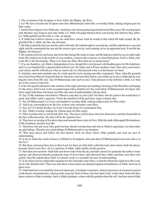 1. The revelation of the Scripture is from Allah, the Mighty, the Wise.
2. Lo! We have revealed the Scripture unto thee (Muhammad) with truth; so worship Allah, making religion pure for
Him (only).
3. Surely Pure religion is for Allah only. And those who choose protecting friends beside Him (say): We worship them
only that they may bring us near unto Allah. Lo! Allah will judge between them concerning that wherein they differ.
Lo! Allah guideth not him who is a liar, an ingrate.
4. If Allah had willed to choose a son, he could have chosen what he would of that which He hath created. Be He
glorified! He is Allah, the One, the Absolute.
5. He hath created the heavens and the earth with truth. He maketh night to succeed day, and He maketh day to succeed
night, and He constraineth the sun and the moon to give service, each running on for an appointed term. Is not He the
Mighty, the Forgiver?
6. He created you from one being, then from that (being) He made its mate; and He hath provided for you of cattle eight
kinds. He created you in the wombs of your mothers, creation after creation, in a threefold gloom. Such is Allah, your
Lord. His is the Sovereignty. There is no God save Him. How then are ye turned away?
7. If ye are thankless, yet Allah is Independent of you, though He is not pleased with thanklessness for His bondmen;
and if ye are thankful He is pleased therewith for you. No laden soul will bear another's load. Then unto your Lord is
your return; and He will tell you what ye used to do. Lo! He knoweth what is in the breasts (of men).
8. And then some hurt toucheth man, he crieth unto his Lord, turning unto Him (repentant). Then, when He granteth
him a boon from Him he forgetteth that for which he cried unto Him before, and setteth up rivals to Allah that he may
beguile (men) from His way. Say (O Muhammad, unto such an one): Take pleasure in thy disbelief a while. Lo! thou
art of the owners of the Fire.
9. Is he who payeth adoration in the watches of the night, prostrate and standing, bewaring of the Hereafter and hoping
for the mercy of his Lord, (to be accounted equal with a disbeliever)? Say (unto them, O Muhammad): Are those who
know equal with those who know not? But only men of understanding will pay heed.
10. Say: O My bondmen who believe! Observe your duty to your Lord. For those who do good in this world there is
good, and Allah's earth is spacious. Verily the steadfast will be paid their wages without stint.
11. Say (O Muhammad): Lo! I am commanded to worship Allah, making religion pure for Him (only).
12. And I am commanded to be the first of those who surrender (unto Him).
13. Say: Lo! if I should disobey my Lord, I fear the doom of a tremendous Day.
14. Say: Allah I worship, making my religion pure for Him (only).
15. Then worship what ye will beside Him. Say: The losers will be those who lose themselves and their housefolk on
the Day of Resurrection. Ah, that will be the manifest loss!
16. They have an awning of fire above them and beneath them a dais (of fire). With this doth Allah appall His bondmen.
O My bondmen, therefor fear Me!
17. And those who put away false gods lest they should worship them and turn to Allah in repentance, for them there
are glad tidings. Therefor give good tidings (O Muhammad) to my bondmen
18. Who hear advice and follow the best thereof. Such are those whom Allah guideth, and such are men of
understanding.
19. Is he on whom the word of doom is fulfilled (to be helped), and canst thou (O Muhammad) rescue him who is in
the Fire?
20. But those who keep their duty to their Lord, for them are lofty halls with lofty hails above them, built (for them),
beneath which rivers flow. (It is) a promise of Allah. Allah faileth not His promise.
21. Hast thou not seen how Allah hath sent down water from the sky and hath caused it to penetrate the earth as water
springs, and afterward thereby produceth crops of divers hues; and afterward they wither and thou seest them turn
yellow; then He maketh them chaff. Lo! herein verily is a reminder for men of understanding.
22. Is he whose bosom Allah hath expanded for the Surrender (unto Him), so that he followeth a light from His Lord,
(as he who disbelieveth)? Then woe unto those whose hearts are hardened against remembrance of Allah. Such are in
plain error.
23. Allah hath (now) revealed the fairest of statements, a Scripture consistent, (wherein promises of reward are) paired
(with threats of punishment), whereat doth creep the flesh of those who fear their Lord, so that their flesh and their
hearts soften to Allah's reminder. Such is Allah's guidance, where with He guideth whom He will. And him whom Allah


                                                         148
 