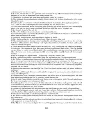 sendeth astray, for him there is no guide.
24. Is he then, who will strike his face against the awful doom upon the Day of Resurrection (as he who doeth right)?
And it will be said unto the wrong doers: Taste what ye used to earn.
25. Those before them denied, and so the doom came on them whence they knew not.
26. Thus Allah made them taste humiliation in the life of the world, and verily the doom of the Hereafter will be greater
if they did but know.
27. And verily We have coined for mankind in this Qur’an all kinds of similitudes, that haply they may reflect;
28. A Lecture in Arabic, containing no crookedness, that haply they may ward off (evil).
29. Allah coineth a similitude: A man in relation to whom are several part owners, quarrelling, and a man belonging
wholly to one man. Are the two equal in similitude? Praise be to Allah! But most of them know not.
30. Lo! thou wilt die, and lo! they will die;
31. Then lo! on the Day of Resurrection, before your Lord ye will dispute.
32. And who doth greater wrong than he who telleth a lie against Allah, and denieth the truth when it reacheth him? Will
not the home of disbelievers be in hell?
33. And whoso bringeth the truth and believeth therein Such are the dutiful.
34. They shall have what they will of their Lord's bounty. That is the reward of the good:
35. That Allah will remit from them the worst of what they did, and will pay them for reward the best they used to Jo.
36. Will not Allah defend His slave? Yet they would frighten thee with those beside Him. He whom Allah sendeth
astray, for him there is no guide.
37. And he whom Allah guideth, for him there can be no misleader. Is not Allah Mighty, Able to Requite (the wrong)?
38. And verily, if thou shouldst ask them: Who created the heavens and the earth? they will say: Allah. Say: Bethink
you then of those ye worship beside Allah, if Allah willed some hurt for me, could they remove from me His hurt; or
if He willed some mercy for me, could they restrain His mercy? Say: Allah is my all. In Him do (all) the trusting put
their trust.
39. Say: O my people! Act in your manner. I too am acting. Thus ye will come to know
40. Who it is unto whom cometh a doom that will abase him, and on whom there falleth everlasting doom.
41. Lo! We have revealed unto thee (Muhammad) the Scripture for mankind with truth. Then whosoever goeth right
it is for his soul, and whosoever strayeth, strayeth only to its hurt. And thou art not a warder over them.
42. Allah receiveth (men's) souls at the time of their death, and that (soul) which dieth not (yet) in its sleep. He keepeth
that (soul) for which He hath ordained death and dismisseth the rest till an appointed term. Lo herein verily are portents
for people who take thought.
43. Or choose they intercessors other than Allah? Say: What! Even though they have power over nothing and have no
intelligence?
44. Say: Unto Allah belongeth all intercession. His is the Sovereignty of the heavens and the earth. And afterward unto
Him ye will be brought back.
45. And when Allah alone is mentioned, the hearts of those who believe not in the Hereafter are repelled, and when
those (whom they worship) beside Him are mentioned, behold! they are glad.
46. Say: O Allah! Creator of the heavens and the earth! Knower of the invisible and the visible! Thou wilt judge between
Thy slaves concerning that wherein they used to differ.
47. And though those who do wrong possess all that is in the earth, and therewith as much again, the verily will seek
to ransom themselves therewith on the Day of Resurrection from the awful doom; and there will appear unto them,
from their Lord, that wherewith they never reckoned.
48. And the evils that they earned will appear unto them, and that whereat they used to scoff will surround them.
49. Now when hurt toucheth a man he crieth unto Us, and afterward when We have granted him a boon from Us, he
saith: Only by force of knowledge I obtained it. Nay, but it is a test. But most of them know not.
50. Those before them said it, yet (all) that they had earned availed them not;
51. But the evils that they earned smote them; and such of these as do wrong, the evils that they earn will smite them;
they cannot escape.
52. Know they not that Allah enlargeth providence for whom He will, and straiteneth it (for whom He will). Lo! herein
verily are portents for people who believe.
53. Say: My slaves who have been prodigal to their own hurt! Despair not of the mercy of Allah, Who forgiveth all sins.


                                                           149
 