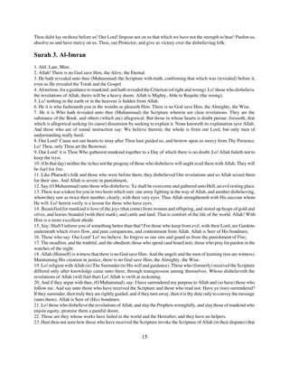Thou didst lay on those before us! Our Lord! Impose not on us that which we have not the strength to bear! Pardon us,
absolve us and have mercy on us, Thou, our Protector, and give us victory over the disbelieving folk.

Surah 3. Al-Imran
1. Alif. Lam. Mim.
2. Allah! There is no God save Him, the Alive, the Eternal.
3. He hath revealed unto thee (Muhammad) the Scripture with truth, confirming that which was (revealed) before it,
even as He revealed the Torah and the Gospel
4. Aforetime, for a guidance to mankind; and hath revealed the Criterion (of right and wrong). Lo! those who disbelieve
the revelations of Allah, theirs will be a heavy doom. Allah is Mighty, Able to Requite (the wrong).
5. Lo! nothing in the earth or in the heavens is hidden from Allah.
6. He it is who fashioneth you in the wombs as pleaseth Him. There is no God save Him, the Almighty, the Wise.
7. He it is Who hath revealed unto thee (Muhammad) the Scripture wherein are clear revelations. They are the
substance of the Book. and others (which are) allegorical. But those in whose hearts is doubt pursue, forsooth, that
which is allegorical seeking (to cause) dissension by seeking to explain it. None knoweth its explanation save Allah.
And those who are of sound instruction say: We believe therein; the whole is from our Lord; but only men of
understanding really heed.
8. Our Lord! Cause not our hearts to stray after Thou hast guided us, and bestow upon us mercy from Thy Presence.
Lo! Thou, only Thou art the Bestower.
9. Our Lord! it is Thou Who gatherest mankind together to a Day of which there is no doubt. Lo! Allah faileth not to
keep the tryst.
10. (On that day) neither the riches not the progeny of those who disbelieve will aught avail them with Allah. They will
be fuel for fire.
11. Like Pharaoh's folk and those who were before them, they disbelieved Our revelations and so Allah seized them
for their sins. And Allah is severe in punishment.
12. Say (O Muhammad) unto those who disbelieve: Ye shall be overcome and gathered unto Hell, an evil resting place.
13. There was a token for you in two hosts which met: one army fighting in the way of Allah, and another disbelieving,
whom they saw as twice their number, clearly, with their very eyes. Thus Allah strengtheneth with His succour whom
He will. Lo! herein verily is a lesson for those who have eyes.
14. Beautified for mankind is love of the joys (that come) from women and offspring, and stored up heaps of gold and
silver, and horses branded (with their mark), and cattle and land. That is comfort of the life of the world. Allah! With
Him is a more excellent abode.
15. Say: Shall I inform you of something better than that? For those who keep from evil, with their Lord, are Gardens
underneath which rivers flow, and pure companions, and contentment from Allah. Allah is Seer of His bondmen,
16. Those who say: Our Lord! Lo! we believe. So forgive us our sins and guard us from the punishment of Fire;
17. The steadfast, and the truthful, and the obedient, those who spend (and hoard not), those who pray for pardon in the
watches of the night.
18. Allah (Himself) is witness that there is no God save Him. And the angels and the men of learning (too are witness).
Maintaining His creation in justice, there is no God save Him, the Almighty, the Wise.
19. Lo! religion with Allah (is) The Surrender (to His will and guidance). Those who (formerly) received the Scripture
differed only after knowledge came unto them, through transgression among themselves. Whoso disbelieveth the
revelations of Allah (will find that) Lo! Allah is swift at reckoning.
20. And if they argue with thee, (O Muhammad), say: I have surrendered my purpose to Allah and (so have) those who
follow me. And say unto those who have received the Scripture and those who read not: Have ye (too) surrendered?
If they surrender, then truly they are rightly guided, and if they turn away, then it is thy duty only to convey the message
(unto them). Allah is Seer of (His) bondmen.
21. Lo! those who disbelieve the revelations of Allah, and slay the Prophets wrongfully, and slay those of mankind who
enjoin equity: promise them a painful doom.
22. Those are they whose works have failed in the world and the Hereafter; and they have no helpers.
23. Hast thou not seen how those who have received the Scripture invoke the Scripture of Allah (in their disputes) that


                                                            15
 