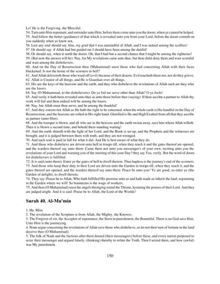 Lo! He is the Forgiving, the Merciful.
54. Turn unto Him repentant, and surrender unto Him, before there come unto you the doom, when ye cannot be helped.
55. And follow the better (guidance) of that which is revealed unto you from your Lord, before the doom cometh on
you suddenly when ye know not,
56. Lest any soul should say Alas, my grief that I was unmindful of Allah, and I was indeed among the scoffers!
57. Or should say: if Allah had but guided me I should have been among the dutiful!
58. Or should say, when it seeth the doom: Oh, that I had but a second chance that I might be among the righteous!
59. (But now the answer will be): Nay, for My revelations came unto thee, but thou didst deny them and wast scornful
and wast among the disbelievers.
60. And on the Day of Resurrection thou (Muhammad) seest those who lied concerning Allah with their faces
blackened. Is not the home of the scorners in hell?
61. And Allah delivereth those who ward off (evil) because of their deserts. Evil toucheth them not, nor do they grieve.
62. Allah is Creator of all things, and He is Guardian over all things.
63. His are the keys of the heavens and the earth, and they who disbelieve the revelations of Allah such are they who
are the losers.
64. Say (O Muhammad, to the disbelievers): Do ye bid me serve other than Allah? O ye fools!
65. And verily it hath been revealed unto thee as unto those before thee (saying): If thou ascribe a partner to Allah thy
work will fail and thou indeed wilt be among the losers.
66. Nay, but Allah must thou serve, and be among the thankful!
67. And they esteem not Allah as He hath the right to be esteemed, when the whole earth is His handful on the Day of
Resurrection, and the heavens are rolled in His right hand. Glorified is He and High Exalted from all that they ascribe
as partner (unto Him).
68. And the trumpet is blown, and all who are in the heavens and the earth swoon away, save him whom Allah willeth.
Then it is blown a second time, and behold them standing waiting!
69. And the earth shineth with the light of her Lord, and the Book is set up, and the Prophets and the witnesses are
brought, and it is judged between them with truth, and they are not wronged.
70. And each soul is paid in full for what it did. And He is best aware of what they do.
71. And those who disbelieve are driven unto hell in troops till, when they reach it and the gates thereof are opened,
and the warders thereof say unto them: Came there not unto you messenger's of your own, reciting unto you the
revelations of your Lord and warning you of the meeting of this your Day? they say Yea, verily. But the word of doom
for disbelievers is fulfilled.
72. It is said (unto them): Enter ye the gates of hell to dwell therein. Thus hapless is the journey's end of the scorners.
73. And those who keep their duty to their Lord are driven unto the Garden in troops till, when they reach it, and the
gates thereof are opened, and the warders thereof say unto them: Peace be unto you! Ye are good, so enter ye (the
Garden of delight), to dwell therein;
74. They say: Praise be to Allah, Who hath fulfilled His promise unto us and hath made us inherit the land, sojourning
in the Garden where we will! So bounteous is the wage of workers.
75. And thou (O Muhammad) seest the angels thronging round the Throne, hymning the praises of their Lord. And they
are judged aright. And it is said: Praise be to Allah, the Lord of the Worlds!

Surah 40. Al-Mu'min
1. Ha. Mim.
2. The revelation of the Scripture is from Allah, the Mighty, the Knower,
3. The Forgiver of sin, the Acceptor of repentance, the Stern in punishment, the Bountiful. There is no God save Him.
Unto Him is the journeying.
4. None argue concerning the revelations of Allah save those who disbelieve, so let not their turn of fortune in the land
deceive thee (O Muhammad).
5. The folk of Noah and the factions after them denied (their messengers) before these, and every nation purposed to
seize their messenger and argued falsely, (thinking) thereby to refute the Truth. Then I seized them, and how (awful)
was My punishment.


                                                           150
 