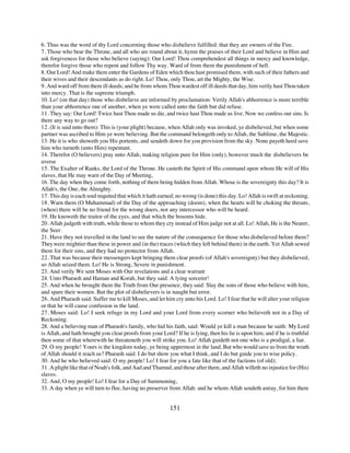6. Thus was the word of thy Lord concerning those who disbelieve fulfilled: that they are owners of the Fire.
7. Those who bear the Throne, and all who are round about it, hymn the praises of their Lord and believe in Him and
ask forgiveness for those who believe (saying): Our Lord! Thou comprehendest all things in mercy and knowledge,
therefor forgive those who repent and follow Thy way. Ward of from them the punishment of hell.
8. Our Lord! And make them enter the Gardens of Eden which thou hast promised them, with such of their fathers and
their wives and their descendants as do right. Lo! Thou, only Thou, art the Mighty, the Wise.
9. And ward off from them ill deeds; and he from whom Thou wardest off ill deeds that day, him verily hast Thou taken
into mercy. That is the supreme triumph.
10. Lo! (on that day) those who disbelieve are informed by proclamation: Verily Allah's abhorrence is more terrible
than your abhorrence one of another, when ye were called unto the faith but did refuse.
11. They say: Our Lord! Twice hast Thou made us die, and twice hast Thou made us live. Now we confess our sins. Is
there any way to go out?
12. (It is said unto them): This is (your plight) because, when Allah only was invoked, ye disbelieved, but when some
partner was ascribed to Him ye were believing. But the command belongeth only to Allah, the Sublime, the Majestic.
13. He it is who showeth you His portents, and sendeth down for you provision from the sky. None payeth heed save
him who turneth (unto Him) repentant.
14. Therefor (O believers) pray unto Allah, making religion pure for Him (only), however much the disbelievers be
averse
15. The Exalter of Ranks, the Lord of the Throne. He casteth the Spirit of His command upon whom He will of His
slaves, that He may warn of the Day of Meeting,
16. The day when they come forth, nothing of them being hidden from Allah. Whose is the sovereignty this day? It is
Allah's, the One, the Almighty.
17. This day is each soul requited that which it hath earned; no wrong (is done) this day. Lo! Allah is swift at reckoning.
18. Warn them (O Muhammad) of the Day of the approaching (doom), when the hearts will be choking the throats,
(when) there will be no friend for the wrong doers, nor any intercessor who will be heard.
19. He knoweth the traitor of the eyes, and that which the bosoms hide.
20. Allah judgeth with truth, while those to whom they cry instead of Him judge not at all. Lo! Allah, He is the Nearer,
the Seer.
21. Have they not travelled in the land to see the nature of the consequence for those who disbelieved before them?
They were mightier than these in power and (in the) traces (which they left behind them) in the earth. Yet Allah sewed
them for their sins, and they had no protector from Allah.
22. That was because their messengers kept bringing them clear proofs (of Allah's sovereignty) but they disbelieved;
so Allah seized them. Lo! He is Strong, Severe in punishment.
23. And verily We sent Moses with Our revelations and a clear warrant
24. Unto Pharaoh and Haman and Korah, but they said: A lying sorcerer!
25. And when he brought them the Truth from Our presence, they said: Slay the sons of those who believe with him,
and spare their women. But the plot of disbelievers is in naught but error.
26. And Pharaoh said: Suffer me to kill Moses, and let him cry unto his Lord. Lo! I fear that he will alter your religion
or that he will cause confusion in the land.
27. Moses said: Lo! I seek refuge in my Lord and your Lord from every scorner who believeth not in a Day of
Reckoning.
28. And a believing man of Pharaoh's family, who hid his faith, said: Would ye kill a man because he saith: My Lord
is Allah, and hath brought you clear proofs from your Lord? If he is lying, then his lie is upon him; and if he is truthful
then some of that wherewith he threateneth you will strike you. Lo! Allah guideth not one who is a prodigal, a liar.
29. O my people! Yours is the kingdom today, ye being uppermost in the land. But who would save us from the wrath
of Allah should it reach us? Pharaoh said: I do but show you what I think, and I do but guide you to wise policy.
30. And he who believed said: O my people! Lo! I fear for you a fate like that of the factions (of old);
31. A plight like that of Noah's folk, and Aad and Thamud, and those after them, and Allah willeth no injustice for (His)
slaves.
32. And, O my people! Lo! I fear for a Day of Summoning,
33. A day when ye will turn to flee, having no preserver from Allah: and he whom Allah sendeth astray, for him there


                                                           151
 