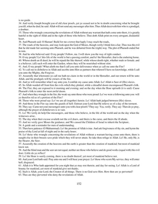 is no guide.
34. And verily Joseph brought you of old clear proofs, yet ye ceased not to be in doubt concerning what be brought
you till, when he died, he said: Allah will not send any messenger after him. Thus Allah deceiveth him who is a prodigal,
a doubter.
35. Those who wrangle concerning the revelations of Allah without any warrant that hath come unto them, it is greatly
hateful in the sight of Allah and in the sight of those who believe. Thus doth Allah print on every arrogant, disdainful
heart.
36. And Pharaoh said: O Haman! Build for me a tower that haply I may reach the roads,
37. The roads of the heavens, and may look upon the God of Moses, though verily I think him a liar. Thus was the evil
that he did made fair seeming unto Pharaoh, and he was debarred from the (right) way. The plot of Pharaoh ended but
in ruin.
38. And he who believed said: O my people! Follow, me. I will show you the way of right conduct.
39. O my people! Lo! this life of the world is but a passing comfort, and lo! the Hereafter, that is the enduring home.
40. Whoso doeth an ill deed, he will be repaid the like thereof, while whoso doeth right, whether male or female, and
is a believer, (all) such will enter the Garden, where they will be nourished without stint.
41. And, O my people! What aileth me that I call you unto deliverance when ye call me unto the Fire?
42. Ye call me to disbelieve in Allah and ascribe unto Him as partners that whereof I have no knowledge, while I call
you unto the Mighty, the Forgiver.
43. Assuredly that whereunto ye call me hath no claim in the world or in the Hereafter, and our return will be unto
Allah, and the prodigals will be owners of the fire.
44. And ye will remember what I say unto you. I confide my cause unto Allah. Lo! Allah is Seer of (His) slaves.
45. So Allah warded off from him the evils which they plotted, while a dreadful doom encompassed Pharaoh's folk.
46. The Fire; they are exposed to it morning and evening; and on the day when the Hour upriseth (it is said): Cause
Pharaoh's folk to enter the most awful doom.
47. And when they wrangle in the fire, the weak say unto those who were proud: Lo! we were a following unto you: will
ye therefor rid us of a portion of the Fire?
48. Those who were proud say: Lo! we are all (together) herein. Lo! Allah hath judged between (His) slaves.
49. And those in the Fire say unto the guards of hell: Entreat your Lord that He relieve us of a day of the torment.
50. They say: Came not your messengers unto you with clear proofs? They say: Yea, verily. They say: Then do ye pray,
although the prayer of disbelievers is in vain.
51. Lo! We verily do help Our messengers, and those who believe, in the life of the world and on the day when the
witnesses arise,
52. The day when their excuse availeth not the evil doers, and theirs is the curse, and theirs the ill abode.
53. And we verily gave Moses the guidance, and We caused the Children of Israel to inherit the Scripture,
54. A guide and a reminder for men of understanding.
55. Then have patience (O Muhammad). Lo! the promise of Allah is true. And ask forgiveness of thy sin, and hymn the
praise of thy Lord at fall of night and in the early hours.
56. Lo! those who wrangle concerning the revelations of Allah without a warrant having come unto them, there is
naught else in their breasts save pride which they will never attain. So take thou refuge in Allah. Lo! He, only He, is
the Hearer, the Seer.
57. Assuredly the creation of the heavens and the earth is greater than the creation of mankind; but most of mankind
know not.
58. And the blind man and the seer are not equal, neither are those who believe and do good works (equal with) the evil
doer. Little do ye reflect!
59. Lo! the Hour is surely coming, there is no doubt thereof; yet most of mankind believe not.
60. And your Lord hath said: Pray unto me and I will hear your prayer. Lo! those who scorn My service, they will enter
hell, disgraced.
61. Allah it is Who hath appointed for you night that ye may rest therein, and day for seeing. Lo! Allah is a Lord of
bounty for mankind, yet most of mankind give not thanks.
62. Such is Allah, your Lord, the Creator of all things. There is no God save Him. How then are ye perverted?
63. Thus are they perverted who deny the revelations of Allah.


                                                          152
 