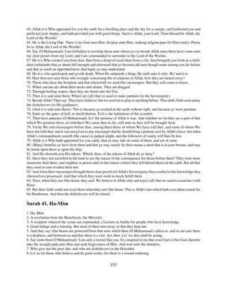 64. Allah it is Who appointed for you the earth for a dwelling place and the sky for a canopy, and fashioned you and
perfected your shapes, and hath provided you with good things. Such is Allah, your Lord. Then blessed be Allah, the
Lord of the Worlds!
65. He is the Living One. There is no God save Him. So pray unto Him, making religion pure for Him (only). Praise
be to Allah, the Lord of the Worlds!
66. Say (O Muhammad): I am forbidden to worship those unto whom ye cry beside Allah since there have come unto
me clear proofs from my Lord, and I am commanded to surrender to the Lord of the Worlds.
67. He it is Who created you from dust, then from a drop (of seed) then from a clot, then bringeth you forth as a child,
then (ordaineth) that ye attain full strength and afterward that ye become old men though some among you die before
and that ye reach an appointed term, that haply ye may understand.
68. He it is who quickeneth and giveth death. When He ordaineth a thing, He saith unto it only: Be! and it is.
69. Hast thou not seen those who wrangle concerning the revelations of Allah, how they are turned away?
70. Those who deny the Scripture and that wherewith we send Our messengers. But they will come to know,
71. When carcans are about their necks and chains. They are dragged
72. Through boiling waters; then they are thrust into the Fire.
73. Then it is said unto them: Where are (all) that ye used to make partners (in the Sovereignty)
74. Beside Allah? They say: They have failed us: but we used not to pray to anything before. Thus doth Allah send astray
the disbelievers (in His guidance).
75. (And it is said unto them): This is because ye exulted in the earth without right, and because ye were petulant.
76. Enter ye the gates of hell, to dwell therein. Evil is the habitation of the scornful.
77. Then have patience (O Muhammad). Lo! the promise of Allah is true. And whether we let thee see a part of that
which We promise them, or (whether) We cause thee to die, still unto us they will be brought back.
78. Verily We sent messengers before thee, among them those of whom We have told thee, and some of whom We
have not told thee; and it was not given to any messenger that he should bring a portent cave by Allah's leave, but when
Allah's commandment cometh (the cause) is judged aright, and the followers of vanity will then be lost.
79. Allah it is Who hath appointed for you cattle, that ye may ride on some of them, and eat of some
80. (Many) benefits ye have from them and that ye may satisfy by their means a need that is in your breasts, and may
be borne upon them as upon the ship.
81. And He showeth you His tokens. Which, then, of the tokens of Allah do ye deny?
82. Have they not travelled in the land to see the nature of the consequence for those before them? They were more
numerous than these, and mightier in power and (in the) traces (which they left behind them) in the earth. But all that
they used to earn availed them not.
83. And when their messengers brought them clear proofs (of Allah's Sovereignty) they exulted in the knowledge they
(themselves) possessed. And that which they were wont to mock befell them.
84. Then, when they saw Our doom, they said: We believe in Allah only and reject (all) that we used to associate (with
Him).
85. But their faith could not avail them when they saw Our doom. This is Allah's law which hath ever taken course for
his Bondsmen. And then the disbelievers will be ruined.

Surah 41. Ha-Mim
1. Ha. Mim.
2. A revelation from the Beneficent, the Merciful,
3. A scripture whereof the verses are expounded, a Lecture in Arabic for people who have knowledge.
4. Good tidings and a warning. But most of them turn away so that they hear not.
5. And they say: Our hearts are protected from that unto which thou (O Muhammad) callest us, and in our ears there
is a deafness, and between us and thee there is a veil. Act, then. Lo! we also shall be acting.
6. Say (unto them O Muhammad): I am only a mortal like you. It is inspired in me that your God is One God, therefor
take the straight path unto Him and seek forgiveness of Him. And woe unto the idolaters,
7. Who give not the poor due, and who are disbelievers in the Hereafter.
8. Lo! as for those who believe and do good works, for them is a reward enduring.


                                                         153
 