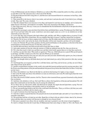 9. Say (O Muhammad, unto the idolaters): Disbelieve ye verily in Him Who created the earth in two Days, and ascribe
ye unto Him rivals? He (and none else) is the Lord of the Worlds.
10. He placed therein firm hills rising above it, and blessed it and measured therein its sustenance in four Days, alike
for (all) who ask;
11. Then turned He to the heaven when it was smoke, and said unto it and unto the earth: Come both of you, willingly
or loth. They said: We come, obedient.
12. Then He ordained them seven heavens in two Days and inspired in each heaven its mandate; and we decked the
nether heaven with lamps, and rendered it inviolable. That is the measuring of the Mighty, the Knower.
13. But if they turn away, then say: I warn you of a thunderbolt like the thunderbolt (which fell of old upon the tribes)
of Aad and Thamud;
14. When their messengers came unto them from before them and behind them, saying: Worship none but Allah! they
said: If our Lord had willed, He surely would have sent down angels (unto us), so lo! we are disbelievers in that
wherewith ye have been sent.
15. As for Aad, they were arrogant in the land without right, and they said: Who is mightier than us in power? Could
they not see that Allah Who created them, He was mightier than them in power? And they denied Our revelations.
16. Therefor We let loose on them a raging wind in evil days, that We might make them taste the torment of disgrace
in the life of the world. And verily the doom of the Hereafter will be more shameful, and they will not be helped.
17. And as for Thamud, We gave them guidance, but they preferred blindness to the guidance, so the bolt of the doom
of humiliation overtook them because of what they used to earn.
18. And We delivered those who believed and used to keep their duty to Allah.
19. And (make mention of) the day when the enemies of Allah are gathered unto the Fire, they are driven on
20. Till, when they reach it, their ears and their eyes and their skins testify against them as to what they used to do.
21. And they say unto their skins: Why testify ye against us? They say: Allah hath given us speech Who giveth speech
to all things, and Who created you at the first, and unto Whom ye are returned.
22. Ye did not hide yourselves lest your ears and your eyes and your skins should testify against you, but ye deemed
that Allah knew riot much of what ye did.
23. That, your thought which ye did think about your Lord, hath ruined you; and ye find yourselves (this day) among
the lost.
24. And though they are resigned, yet the Fire is still their home; and if they ask for favour, yet they are not of those
unto whom favour can be shown.
25. And We assigned them comrades (in the world), who made their present and their past fair seeming unto them. And
the Word concerning nations of the jinn and humankind who passed away before them hath effect for them. Verily they
are the losers.
26. Those who disbelieve say: Heed not this Qur’an, and drown the hearing of it; haply ye may conquer.
27. But verily We shall cause those who disbelieve to taste an awful doom, and verily We shall requite them the worst
of what they used to do.
28. That is the reward of Allah's enemies: the Fire. Therein is their immortal home; payment forasmuch as they denied
Our revelations.
29. And those who disbelieve will say: Our Lord! Show us these who beguiled us of the jinn and humankind. We will
place them underneath our feet that they may be among the nethermost.
30. Lo! those who say: Our Lord is Allah, and afterward are upright, the angels descend upon them, saying: Fear not
nor grieve, but bear good tidings of the paradise which ye are promised.
31. We are your protecting friends in the life of the world and in the Hereafter. There ye will have (all) that your souls
desire, and there ye will have (all) for which ye pray.
32. A gift of welcome from the Forgiving, the Merciful.
33. And who is better in speech than him who prayeth unto his Lord and doeth right, and saith: Lo! I am of those who
surrender (unto Him).
34. The good deed and the evil deed are not alike. Repel the evil deed with one which is better, then lo! he, between
whom and thee there was enmity (will become) as though he was a bosom friend.
35. But none is granted it save those who are steadfast, and none is granted it save the owner of great happiness.
36. And if a whisper from the devil reach thee (O Muhammad) then seek refuge in Allah. Lo! He is the Nearer, the


                                                          154
 