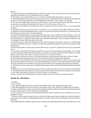 Knower.
37. And of His portents are the night and the day and the sun and the moon. Adore not the sun nor the moon; but adore
Allah Who created them, if it is in truth Him whom ye worship.
38. But if they are too proud still those who are with thy Lord glorify Him night and day, and tire not.
39. And of His portents (is this): that thou seest the earth lowly, but when We send down water thereon it thrilleth and
groweth. Lo! He who quickeneth it is verily the Quickener of the dead. Lo! He is Able to do all things.
40. Lo! those who distort Our revelations are not hid from Us. Is he who is hurled into the Fire better, or he who
cometh secure on the Day of Resurrection? Do what ye will. Lo! He is Seer of what ye do.
41. Lo! those who disbelieve in the Reminder when it cometh unto them (are guilty), for lo! it is an unassailable
Scripture.
42. Falsehood cannot come at it from before it or behind it. (It is) a revelation from the Wise, the Owner of Praise.
43. Naught is said unto thee (Muhammad) save what was said unto the messengers before thee. Lo! thy Lord is owner
of forgiveness, and owner (also) of dire punishment.
44. And if We had appointed it a Lecture in a foreign tongue they would assuredly have said: If only its verses were
expounded (so that we might understand)? What! A foreign tongue and an Arab? Say unto them (O Muhammad): For
those who believe it is a guidance and a healing; and as for those who disbelieve, there is a deafness in their ears, and
it is blindness for them. Such are called to from afar.
45. And We verily gave Moses the Scripture, but there hath been dispute concerning it; and but for a Word that had
already gone forth from thy Lord, it would ere now have been judged between them; but lo! they are in hopeless doubt
concerning it.
46. Whoso doeth right it is for his soul, and whoso doeth wrong it is against it. And thy Lord is not at all a tyrant to His
slaves.
47. Unto Him is referred (all) knowledge of the Hour. And no fruits burst forth from their sheaths, and no female
carrieth or bringeth forth but with His knowledge. And on the day when He calleth unto them: Where are now My
partners? they will say: We confess unto Thee, not one of us is a witness (for them).
48. And those to whom they used to cry of old have failed them, and they perceive they have no place of refuge.
49. Man tireth not of praying for good, and if all toucheth him, then he is disheartened, desperate.
50. And verily, if We cause him to taste mercy after some hurt that hath touched him, he will say: This is my own; and
I deem not that the Hour will ever rise, and if I am brought back to my Lord, I surely shall be better off with Him But
We verily shall tell those who disbelieve (all) that they did, and We verily shall make them taste hard punishment
51. When We show favour unto man, he withdraweth and turneth aside, but when ill toucheth him then he aboundeth
in prayer.
52. Bethink you: If it is from Allah and ye reject it Who is further astray than one who is at open feud (with Allah)?
53. We shall show them Our portents on the horizons and within themselves until it will be manifest unto them that
it is the Truth. Doth not thy Lord suffice, since He is Witness over all things?
54. How! Are they still in doubt about the meeting with their Lord? Lo! Is not He surrounding all things?

Surah 42. Ash-Shura
1. Ha. Mim.
2. Ain. Sin. Qaf.
3. Thus Allah the Mighty, the Knower inspireth thee (Muhammad) as (He inspired) those before thee.
4. Unto Him belongeth all that is in the heavens and all that is in the earth, and He is the Sublime, the Tremendous.
5. Almost might the heavens above be rent asunder while the angels hymn the praise of their Lord and ask forgiveness
for those on the earth. Lo! Allah is the Forgiver, the Merciful.
6. And as for those who choose protecting friends beside Him, Allah is Warden over them, and thou art in no wise a
guardian over them.
7. And thus we have inspired in thee a Lecture in Arabic, that thou mayest warn the mother town and those around it,
and mayest warn of a day of assembling whereof there is no doubt. A host will be in the Garden, and a host of them in
the Flame.
8. Had Allah willed, He could have made them one community, but Allah bringeth whom He will into His mercy. And


                                                           155
 