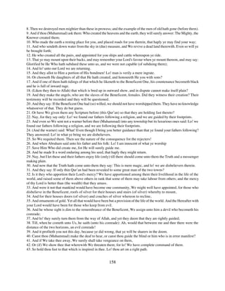 8. Then we destroyed men mightier than these in prowess; and the example of the men of old hath gone (before them).
9. And if thou (Muhammad) ask them: Who created the heavens and the earth, they will surely answer: The Mighty, the
Knower created them;
10. Who made the earth a resting place for you, and placed roads for you therein, that haply ye may find your way;
11. And who sendeth down water from the sky in (due) measure, and We revive a dead land therewith. Even so will ye
be brought forth;
12. He who created all the pairs, and appointed for you ships and cattle whereupon ye ride.
13. That ye may mount upon their backs, and may remember your Lord's favour when ye mount thereon, and may say:
Glorified be He Who hath subdued these unto us, and we were not capable (of subduing them);
14. And lo! unto our Lord we are returning.
15. And they allot to Him a portion of His bondmen! Lo! man is verily a mere ingrate.
16. Or chooseth He daughters of all that He hath created, and honoureth He you with sons?
17. And if one of them hath tidings of that which he likeneth to the Beneficent One, his countenance becometh black
and he is full of inward rage.
18. (Liken they then to Allah) that which is bred up in outward show, and in dispute cannot make itself plain?
19. And they make the angels, who are the slaves of the Beneficent, females. Did they witness their creation? Their
testimony will be recorded and they will be questioned.
20. And they say: If the Beneficent One had (so) willed, we should not have worshipped them. They have no knowledge
whatsoever of that. They do but guess.
21. Or have We given them any Scripture before (this Qur’an) so that they are holding fast thereto?
22. Nay, for they say only: Lo! we found our fathers following a religion, and we are guided by their footprints.
23. And even so We sent not a warner before thee (Muhammad) into any township but its luxurious ones said: Lo! we
found our fathers following a religion, and we are following their footprints.
24. (And the warner) said: What! Even though I bring you better guidance than that ye found your fathers following?
They answered: Lo! in what ye bring we are disbelievers.
25. So We requited them. Then see the nature of the consequence for the rejecters!
26. And when Abraham said unto his father and his folk: Lo! I am innocent of what ye worship
27. Save Him Who did create me, for He will surely guide me.
28. And he made It a word enduring among his seed, that haply they might return.
29. Nay, but I let these and their fathers enjoy life (only) till there should come unto them the Truth and a messenger
making plain.
30. And now that the Truth hath come unto them they say: This is mere magic, and lo! we are disbelievers therein.
31. And they say: If only thin Qur’an had been revealed to some great man of the two towns?
32. Is it they who apportion their Lord's mercy? We have apportioned among them their livelihood in the life of the
world, and raised some of them above others in rank that some of them may take labour from others; and the mercy
of thy Lord is better than (the wealth) that they amass.
33. And were it not that mankind would have become one community, We might well have appointed, for those who
disbelieve in the Beneficent, roofs of silver for their houses and stairs (of silver) whereby to mount,
34. And for their houses doors (of silver) and couches of silver whereon to recline,
35. And ornaments of gold. Yet all that would have been but a provision of the life of the world. And the Hereafter with
your Lord would have been for those who keep from evil.
36. And he whose sight is dim to the remembrance of the Beneficent, We assign unto him a devil who becometh his
comrade;
37. And lo! they surely turn them from the way of Allah, and yet they deem that they are rightly guided;
38. Till, when he cometh unto Us, he saith (unto his comrade): Ah, would that between me and thee there were the
distance of the two horizons, an evil comrade!
39. And it profiteth you not this day, because ye did wrong, that ye will be sharers in the doom.
40. Canst thou (Muhammad) make the deaf to hear, or canst thou guide the blind or him who is in error manifest?
41. And if We take thee away, We surely shall take vengeance on them,
42. Or (if) We show thee that wherewith We threaten them; for lo! We have complete command of them.
43. So hold thou fast to that which is inspired in thee. Lo! thou art on a right path.


                                                         158
 