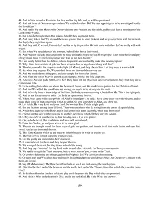 44. And lo! it is in truth a Reminder for thee and for thy folk; and ye will be questioned.
45. And ask those of Our messengers whom We sent before thee: Did We ever appoint gods to be worshipped beside
the Beneficent?
46. And verily We sent Moses with Our revelations unto Pharaoh and his chiefs, and he said: I am a messenger of the
Lord of the Worlds.
47. But when he brought them Our tokens, behold! they laughed at them.
48. And every token that We showed them was greater than its sister (token), and we grasped them with the torment,
that haply they might turn again.
49. And they said: O wizard; Entreat thy Lord for us by the pact that He hath made with thee. Lo! we verily will walk
aright.
50. But when We eased them of the torment, behold! they broke their word.
51. And Pharaoh caused a proclamation to be made among his people saying: O my people! Is not mine the sovereignty
of Egypt and these rivers flowing under me? Can ye not then discern?
52. I am surely better than this fellow, who is despicable, and can hardly make (his meaning) plain!
53. Why, then, have armlets of gold not been set upon him, or angels sent along with him?
54. Thus he persuaded his people to make light (of Moses), and they obeyed him. Lo! they were a wanton folk.
55. So, when they angered Us, We punished them and drowned them every one.
56. And We made them a thing past, and an example for those after (them).
57. And when the son of Mary is quoted as an example, behold! the folk laugh out,
58. And say: Are our gods better, or is he? They raise not the objection save for argument. Nay! but they are a
contentious folk.
59. He is nothing but a slave on whom We bestowed favour, and We made him a pattern for the Children of Israel.
60. And had We willed We could have set among you angels to be viceroys in the earth.
61. And lo! verily there is knowledge of the Hour. So doubt ye not concerning it, but follow Me. This is the right path.
62. And let not Satan turn you aside. Lo! he is an open enemy for you.
63. When Jesus came with clear proofs (of Allah's sovereignty), he said: I have come unto you with wisdom, and to
make plain some of that concerning which ye differ. So keep your duty to Allah, and obey me.
64. Lo! Allah, He is my Lord and your Lord. So worship Him. This is a right path.
65. But the factions among them differed. Then woe unto those who do wrong from the doom of a painful day.
66. Await they aught save the Hour, that it shall come upon them suddenly, when they know not?
67. Friends on that day will be foes one to another, save those who kept their duty (to Allah).
68. O My slaves! For you there is no fear this day, nor is it ye who grieve;
69. (Ye) who believed Our revelations and were self surrendered,
70. Enter the Garden, ye and your wives, to be made glad.
71. Therein are brought round for them trays of gold and goblets, and therein is all that souls desire and eyes find
sweet. And ye are immortal therein.
72. This is the Garden which ye are made to inherit because of what ye used to do.
73. Therein for you is fruit in plenty whence to eat.
74. Lo! the guilty are immortal in hell's torment.
75. It is not relaxed for them, and they despair therein.
76. We wronged them not, but they it was who did the wrong.
77. And they cry: O master! Let thy Lord make an end of us. He saith: Lo! here ye must remain.
78. We verily brought the Truth unto you, but ye were, most of you, averse to the Truth.
79. Or do they determine any thing (against the Prophet)? Lo! We (also) are determining.
80. Or deem they that We cannot hear their secret thoughts and private confidences? Nay, but Our envoys, present with
them, do record.
81. Say (O Muhammad): The Beneficent One hath no son. I am first among the worshippers.
82. Glorified be the Lord of the heavens and the earth, the Lord of the Throne, from that which they ascribe (unto
Him)!
83. So let them flounder (in their talk) and play until they meet the Day which they are promised.
84. And He it is Who in the heaven is God, and in the earth God. He is the Wise, the knower.


                                                         159
 
