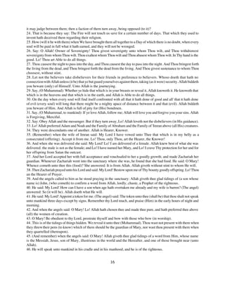 it may judge between them; then a faction of them turn away, being opposed (to it)?
24. That is because they say: The Fire will not touch us save for a certain number of days. That which they used to
invent hath deceived them regarding their religion.
25. How (will it be with them) when We have brought them all together to a Day of which there is no doubt, when every
soul will be paid in full what it hath earned, and they will not be wronged.
26. Say: O Allah! Owner of Sovereignty! Thou givest sovereignty unto whom Thou wilt, and Thou withdrawest
sovereignty from whom Thou wilt. Thou exaltest whom Thou wilt and Thou abasest whom Thou wilt. In Thy hand is the
good. Lo! Thou art Able to do all things.
27. Thou causest the night to pass into the day, and Thou causest the day to pass into the night. And Thou bringest forth
the living from the dead, and Thou bringest forth the dead from the living. And Thou givest sustenance to whom Thou
choosest, without stint.
28. Let not the believers take disbelievers for their friends in preference to believers. Whoso doeth that hath no
connection with Allah unless (it be) that ye but guard yourselves against them, taking (as it were) security. Allah biddeth
you beware (only) of Himself. Unto Allah is the journeying.
29. Say, (O Muhammad): Whether ye hide that which is in your breasts or reveal it, Allah knoweth it. He knoweth that
which is in the heavens and that which is in the earth, and Allah is Able to do all things.
30. On the day when every soul will find itself confronted with all that it hath done of good and all' that it hath done
of evil (every soul) will long that there might be a mighty apace of distance between it and that (evil). Allah biddeth
you beware of Him. And Allah is full of pity for (His) bondmen.
31. Say, (O Muhammad, to mankind): If ye love Allah, follow me; Allah will love you and forgive you your sins. Allah
is Forgiving, Merciful.
32. Say: Obey Allah and the messenger. But if they turn away, Lo! Allah loveth not the disbelievers (in His guidance).
33. Lo! Allah preferred Adam and Noah and the Family of Abraham and the Family of 'Imran above (all His) creatures.
34. They were descendants one of another. Allah is Hearer, Knower.
35. (Remember) when the wife of Imran said: My Lord I have vowed unto Thee that which is in my belly as a
consecrated (offering). Accept it from me. Lo! Thou, only Thou, art the Hearer, the Knower!
36. And when she was delivered she said: My Lord! Lo! I am delivered of a female. Allah knew best of what she was
delivered. the male is not as the female; and Lo! I have named her Mary, and Lo! I crave Thy protection for her and for
her offspring from Satan the outcast.
37. And her Lord accepted her with full acceptance and vouchsafed to her a goodly growth; and made Zachariah her
guardian. Whenever Zachariah went into the sanctuary where she was, he found that she had food. He said: O Mary!
Whence cometh unto thee this (food)? She answered: It is from Allah. Allah giveth without stint to whom He will.
38. Then Zachariah prayed unto his Lord and said: My Lord! Bestow upon me of Thy bounty goodly offspring. Lo! Thou
an the Hearer of Prayer.
39. And the angels called to him as he stood praying in the sanctuary: Allah giveth thee glad tidings of (a son whose
name is) John, (who cometh) to confirm a word from Allah, lordly, chaste, a Prophet of the righteous.
40. He said: My Lord! How can I have a son when age hath overtaken me already and my wife is barren? (The angel)
answered: So (it will be). Allah doeth what He will.
41. He said: My Lord! Appoint a token for me. (The angel) said: The token unto thee (shall be) that thou shalt not speak
unto mankind three days except by signs. Remember thy Lord much, and praise (Him) in the early hours of night and
morning.
42. And when the angels said: O Mary! Lo! Allah hath chosen thee and made thee pure, and hath preferred thee above
(all) the women of creation.
43. O Mary! Be obedient to thy Lord, prostrate thyself and bow with those who bow (in worship).
44. This is of the tidings of things hidden. We reveal it unto thee (Mohammad). Thou wast not present with them when
they threw their pens (to know) which of them should be the guardian of Mary, nor wast thou present with them when
they quarrelled (thereupon).
45. (And remember) when the angels said: O Mary! Allah giveth thee glad tidings of a word from Him, whose name
is the Messiah, Jesus, son of Mary, illustrious in the world and the Hereafter, and one of those brought near (unto
Allah).
46. He will speak unto mankind in his cradle and in his manhood, and he is of the righteous.


                                                           16
 