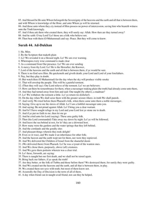 85. And blessed be He unto Whom belongeth the Sovereignty of the heavens and the earth and all that is between them,
and with Whom is knowledge of the Hour, and unto Whom ye will be returned.
86. And those unto whom they cry instead of Him possess no power of intercession, saving him who beareth witness
unto the Truth knowingly.
87. And if thou ask them who created them, they will surely say: Allah. How then are they turned away?
88. And he saith: O my Lord! Lo! those are a folk who believe not.
89. Then bear with them (O Muhammad) and say: Peace. But they will come to know.

Surah 44. Ad-Dukhan
1. Ha. Mim.
2. By the Scripture that maketh plain
3. Lo! We revealed it on a blessed night. Lo! We are ever warning.
4. Whereupon every wise command is made clear
5. As a command from Our presence. Lo! We are ever sending
6. A mercy from thy Lord. Lo! He is the Hereafter, the Knower,
7. Lord of the heavens and the earth and all that is between them, if ye would be sure.
8. There is no God save Him. He quickeneth and giveth death; your Lord and Lord of your forefathers.
9. Nay, but they play in doubt.
10. But watch thou (O Muhammad) for the day when the sky will produce visible smoke
11. That will envelop the people. This will be a painful torment.
12. (Then they will say): Our Lord relieve of the torment. Lo! we are believers:
13. How can there be remembrance for them, when a messenger making plain (the truth) had already come unto them,
14. And they had turned away from him and said: One taught (by others), a madman?
15. Lo! We withdraw the torment a little. Lo! ye return (to disbelief).
16. On the day when We shall seize them with the greater seizure (then), in truth We shall punish.
17. And verily We tried before them Pharaoh's folk, when there came unto them a noble messenger,
18. Saying: Give up to me the slaves of Allah. Lo! I am a faithful messenger unto you.
19. And saying: Be not proud against Allah. Lo! I bring you a clear warrant.
20. And lo! I have sought refuge in my Lord and your Lord lest ye stone me to death.
21. And if ye put no faith in me, then let me go
22. And he cried unto his Lord (saying): These area guilty folk.
23. Then (his Lord commanded) Take away my slaves by night. Lo! ye will be followed,
24. And leave the sea behind at rest, for lo! they are a drowned host.
25. How many were the gardens and the water springs that they left behind,
26. And the cornlands and the goodly sites
27. And pleasant things wherein they took delight!
28. Even so (it was), and We made it an inheritance for other folk;
29. And the heaven and the earth wept not for them, nor were they reprieved.
30. And We delivered the Children of Israel from the shameful doom
31. (We delivered them) from Pharaoh. Lo! he was a tyrant of the wanton ones.
32. And We chose them, purposely, above (all) creatures.
33. And We gave them portents wherein was a clear trial.
34. Lo! these, forsooth, are saying:
35. There is naught but our first death, and we shall not be raised again.
36. Bring back our fathers, if ye speak the truth!
37. Are they better, or the folk of Tubba and those before them? We destroyed them, for surely they were guilty.
38. And We created not the heavens and the earth, and all that is between them, in play.
39. We created them not save with truth; but most of them know not.
40. Assuredly the Day of Decision is the term of all of them,
41. A day when friend can in naught avail friend, nor can they be helped,


                                                       160
 