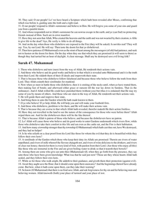 30. They said: O our people! Lo! we have heard a Scripture which hath been revealed after Moses, confirming that
which was before it, guiding unto the truth and a right road.
31. O our people! respond to Allah's summoner and believe in Him. He will forgive you some of your sins and guard
you from a painful doom.
32. And whoso respondeth not to Allah's summoner he can nowise escape in the earth, and ye (can find) no protecting
friends instead of Him. Such are in error manifest.
33. Have they not seen that Allah, Who created the heavens and the earth and was not wearied by their creation, is Able
to give life to the dead? Aye, He verily is Able to do all things.
34. And on the day when those who disbelieve are exposed to the Fire (they will be asked): Is not this real? They will
say: Yea, by our Lord. He will say: Then taste the doom for that ye disbelieved.      .
35. Then have patience (O Muhammad) even as the stout of heart among the messengers (of old) had patience, and seek
not to hasten on the doom for them. On the day when they see that which they are promised (it will seem to them) as
though they had tarried but an hour of daylight. A clear message. Shall any be destroyed save evil living folk?

Surah 47. Muhammad
1. Those who disbelieve and turn (men) from the way of Allah, He rendereth their actions vain.
2. And those who believe and do good works and believe in that which is revealed unto Muhammad and it is the truth
from their Lord. He riddeth them of their ill deeds and improveth their state.
3. That is because those who disbelieve follow falsehood and because those who believe follow the truth from their
Lord. Thus Allah coineth their similitudes for mankind.
4. Now when ye meet in battle those who disbelieve, then it is smiting of the necks until, when ye have routed them,
then making fast of bonds; and afterward either grace or ransom till the war lay down its burdens. That (is the
ordinance). And if Allah willed He could have punished them (without you) but (thus it is ordained) that He may try
some of you by means of others. And those who are slain in the way of Allah, He rendereth not their actions vain.
5. He will guide them and improve their state,
6. And bring them in unto the Garden which He hath made known to them.
7. O ye who believe! If ye help Allah, He will help you and will make your foothold firm.
8. And those who disbelieve, perdition is for them, and He will make their actions vain.
9. That is because they are averse to that which Allah hath revealed, therefor maketh He their action fruitless.
10. Have they not travelled in the land to see the nature of the consequence for those who were before them? Allah
wiped them out. And for the disbelievers there will be the like thereof.
11. That is because Allah is patron of those who believe, and because the disbelievers have no patron.
12. Lo! Allah will cause those who believe and do good works to enter Gardens underneath which rivers flow; while
those who disbelieve take their comfort in this life and eat even as the cattle eat, and the Fire is their habitation.
13. And how many a township stronger than thy township (O Muhammad) which hath cast thee out, have We destroyed,
and they had no helper!
14. Is he who relieth on a clear proof from his Lord like those for whom the evil that they do is beautified while they
follow their own lusts?
15. A similitude of the Garden which those who keep their duty (to Allah) are promised: Therein are rivers of water
unpolluted, and rivers of milk whereof the flavour changeth not, and rivers of wine delicious to the drinkers, and rivers
of clear run honey; therein for them is every kind of fruit, with pardon from their Lord. (Are those who enjoy all this)
like those who are immortal in the Fire and are given boiling water to drink so that it teareth their bowels?
16. Among them are some who give ear unto thee (Muhammad) till, when they go forth from thy presence, they say
unto those who have been given knowledge: What was that he said just now? Those are they whose hearts Allah hath
sealed, and they follow their own lusts.
17. While as for those who walk aright, He addeth to their guidance, and giveth them their protection (against evil).
18. Await they aught save the Hour, that it should come upon them unawares? And the beginnings thereof have already
come. But how, when it hath come upon them, can they take their warning?
19. So know (O Muhammad) that there is no God save Allah, and ask forgiveness for thy sin and for believing men and
believing women. Allah knoweth (both) your place of turmoil and your place of rest.


                                                          164
 