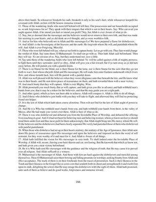 above their hands. So whosoever breaketh his oath, breaketh it only to his soul's hurt; while whosoever keepeth his
covenant with Allah, on him will He bestow immense reward.
11. Those of the wandering Arabs who were left behind will tell thee: Our possessions and our households occupied
us, so ask forgiveness for us! They speak with their tongues that which is not in their hearts. Say: Who can avail you
aught against Allah, if he intend you hurt or intend you profit? Nay, but Allah is ever Aware of what ye do.
12. Nay, but ye deemed that the messenger and the believers would never return to their own folk, and that was made
fair seeming in your hearts, and ye did think an evil thought, and ye were worthless folk.
13. And as for him who believeth not in Allah and His messenger Lo! We have prepared a flame for disbelievers.
14. And Allah's is the Sovereignty of the heavens and the earth. He forgiveth whom He will, and punisheth whom He
will. And Allah is ever Forgiving, Merciful.
15. Those who were left behind will say, when ye set forth to capture booty: Let us go with you. They fain would change
the verdict of Allah. Say (unto them, O Muhammad): Ye shall not go with us. Thus hath Allah said beforehand. Then
they will say: Ye are envious of us. Nay, but they understand not, save a little.
16. Say unto those of the wandering Arabs who were left behind: Ye will be called against a folk of mighty prowess,
to fight them until they surrender; and if ye obey, Allah will give you a fair reward; but if ye turn away as ye did turn
away before, He will punish you with a painful doom.
17. There is no blame for the blind, nor is there blame for the lame, nor is there blame for the sick (that they go not
forth to war). And whoso obeyeth Allah and His messenger, He will make him enter Gardens underneath which rivers
flow; and whoso turneth back, him will He punish with a painful doom.
18. Allah was well pleased with the believers when they swore allegiance unto thee beneath the tree, and He knew what
was in their hearts, and He sent down peace of reassurance on them, and hath rewarded them with a near victory;
19. And much booty that they will capture. Allah is ever Mighty, Wise.
20. Allah promiseth you much booty that ye will capture, and hath given you this in advance, and hath withheld men's
hands from you, that it may be a token for the believers, and that He may guide you on a right path.
21. And other (gain), which ye have not been able to achieve, Allah will compass it. Allah is Able to do all things.
22. And if those who disbelieve join battle with you they will take to flight, and afterward they will find no protecting
friend nor helper.
23. It is the law of Allah which hath taken course aforetime. Thou wilt not find for the law of Allah aught of power to
change.
24. And He it is Who hat withheld men's hands from you, and hath withheld your hands from them, in the valley of
Mecca, after He had made you victors over them. Allah is Seer of what ye do.
25. These it was who disbelieved and debarred you from the Inviolable Place of Worship, and debarred the offering
from reaching its goal. And if it had not been for believing men and believing women, whom ye know not lest ye should
tread them under foot and thus incur guilt for them unknowingly; that Allah might bring into His mercy whom He will.
If (the believers and the disbelievers) had been clearly separated We verily had punished those of them who disbelieved
with painful punishment.
26. When those who disbelieve had set up in their hearts zealotry, the zealotry of the Age of Ignorance, then Allah sent
down His peace of reassurance upon His messenger and upon the believers and imposed on them the word of self
restraint, for they were worthy of it and meet for it. And Allah is Aware of all things.
27. Allah hath fulfilled the vision for His messenger in very truth. Ye shall indeed enter the Inviolable Place of
Worship, if Allah will, secure, (having your hair) shaven and cut, not fearing. But He knoweth that which ye know not,
and hath given you a near victory beforehand.
28. He it is Who hath sent His messenger with the guidance and the religion of truth, that He may cause it to prevail
over all religion. And Allah sufficeth as a witness.
29. Muhammad is the messenger of Allah. And those with him are hard against the disbelievers and merciful among
themselves. Thou (O Muhammad) seest them bowing and falling prostrate (in worship), seeking bounty from Allah and
(His) acceptance. The mark of them is on their foreheads from the traces of prostration. Such is their likeness in the
Torah and their likeness in the Gospel like as sown corn that sendeth forth its shoot and strengtheneth it and riseth firm
upon its stalk, delighting the sowers that He may enrage the disbelievers with (the sight of) them. Allah hath promised,
unto such of them as believe and do good works, forgiveness and immense reward.



                                                          166
 